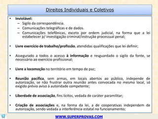 Direitos Individuais e Coletivos
•   Inviolável:
     – Sigilo da correspondência.
     – Comunicações telegráficas e de dados.
     – Comunicações telefônicas, exceto por ordem judicial, na forma que a lei
        estabelecer p/ investigação criminal/instrução processual penal;

•   Livre exercício de trabalho/profissão, atendidas qualificações que lei definir;

•   Assegurado a todos o acesso à informação e resguardado o sigilo da fonte, se
    necessário ao exercício profissional;

•   Livre a locomoção no território em tempo de paz;

•   Reunião pacífica, sem armas, em locais abertos ao público, independe de
    autorização, se não frustrar outra reunião antes convocada no mesmo local, só
    exigido prévio aviso à autoridade competente;

•   Liberdade de associação, fins lícitos, vedada de caráter paramilitar;

•   Criação de associações e, na forma da lei, a de cooperativas independem de
    autorização, sendo vedada a interferência estatal no funcionamento;
                             WWW.SUPERPROVAS.COM
 