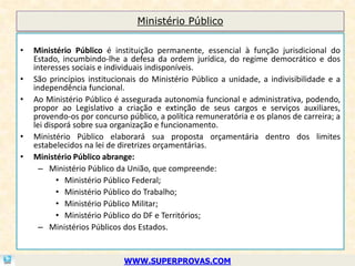 Ministério Público

•   Ministério Público é instituição permanente, essencial à função jurisdicional do
    Estado, incumbindo-lhe a defesa da ordem jurídica, do regime democrático e dos
    interesses sociais e individuais indisponíveis.
•   São princípios institucionais do Ministério Público a unidade, a indivisibilidade e a
    independência funcional.
•   Ao Ministério Público é assegurada autonomia funcional e administrativa, podendo,
    propor ao Legislativo a criação e extinção de seus cargos e serviços auxiliares,
    provendo-os por concurso público, a política remuneratória e os planos de carreira; a
    lei disporá sobre sua organização e funcionamento.
•   Ministério Público elaborará sua proposta orçamentária dentro dos limites
    estabelecidos na lei de diretrizes orçamentárias.
•   Ministério Público abrange:
      – Ministério Público da União, que compreende:
           • Ministério Público Federal;
           • Ministério Público do Trabalho;
           • Ministério Público Militar;
           • Ministério Público do DF e Territórios;
      – Ministérios Públicos dos Estados.


                             WWW.SUPERPROVAS.COM
 