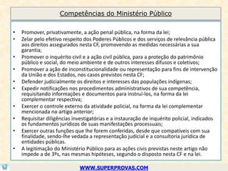 Competências do Ministério Público

•   Promover, privativamente, a ação penal pública, na forma da lei;
•   Zelar pelo efetivo respeito dos Poderes Públicos e dos serviços de relevância pública
    aos direitos assegurados nesta CF, promovendo as medidas necessárias a sua
    garantia;
•   Promover o inquérito civil e a ação civil pública, para a proteção do patrimônio
    público e social, do meio ambiente e de outros interesses difusos e coletivos;
•   Promover a ação de inconstitucionalidade ou representação para fins de intervenção
    da União e dos Estados, nos casos previstos nesta CF;
•   Defender judicialmente os direitos e interesses das populações indígenas;
•   Expedir notificações nos procedimentos administrativos de sua competência,
    requisitando informações e documentos para instruí-los, na forma da lei
    complementar respectiva;
•   Exercer o controle externo da atividade policial, na forma da lei complementar
    mencionada no artigo anterior;
•   Requisitar diligências investigatórias e a instauração de inquérito policial, indicados
    os fundamentos jurídicos de suas manifestações processuais;
•   Exercer outras funções que lhe forem conferidas, desde que compatíveis com sua
    finalidade, sendo-lhe vedada a representação judicial e a consultoria jurídica de
    entidades públicas.
•   A legitimação do Ministério Público para as ações civis previstas neste artigo não
    impede a de 3ºs, nas mesmas hipóteses, segundo o disposto nesta CF e na lei.

                             WWW.SUPERPROVAS.COM
 