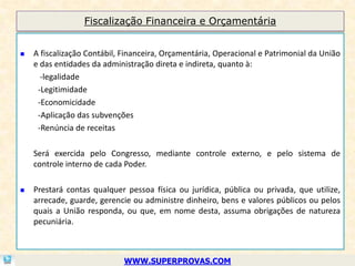 Fiscalização Financeira e Orçamentária


   A fiscalização Contábil, Financeira, Orçamentária, Operacional e Patrimonial da União
    e das entidades da administração direta e indireta, quanto à:
      -legalidade
     -Legitimidade
     -Economicidade
     -Aplicação das subvenções
     -Renúncia de receitas

    Será exercida pelo Congresso, mediante controle externo, e pelo sistema de
    controle interno de cada Poder.

   Prestará contas qualquer pessoa física ou jurídica, pública ou privada, que utilize,
    arrecade, guarde, gerencie ou administre dinheiro, bens e valores públicos ou pelos
    quais a União responda, ou que, em nome desta, assuma obrigações de natureza
    pecuniária.



                             WWW.SUPERPROVAS.COM
 