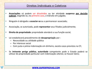 Direitos Individuais e Coletivos

•   Associações só podem ser dissolvidas ou ter atividade suspensa por decisão
    judicial, exigindo-se, no primeiro caso, o trânsito em julgado;

•   Ninguém é obrigado a associar-se ou a permanecer associado;

•   Associação, se autorizada, pode representar seus filiados judicialmente;

•   Direito de propriedade: propriedade atenderá a sua função social;

•   Lei estabelecerá procedimento de desapropriação por :
     – Necessidade ou utilidade pública
     – Por interesse social
     – Com justa e prévia indenização em dinheiro, exceto casos previstos na CF;

•   Se iminente perigo público, autoridade competente pode o Estado poderá se
    utilizar de propriedade particular com indenização ulterior, se houver dano;




                            WWW.SUPERPROVAS.COM
 