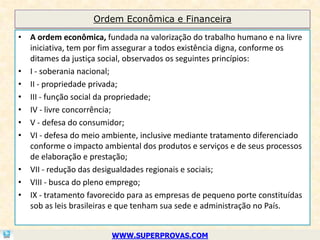 Ordem Econômica e Financeira

• A ordem econômica, fundada na valorização do trabalho humano e na livre
  iniciativa, tem por fim assegurar a todos existência digna, conforme os
  ditames da justiça social, observados os seguintes princípios:
• I - soberania nacional;
• II - propriedade privada;
• III - função social da propriedade;
• IV - livre concorrência;
• V - defesa do consumidor;
• VI - defesa do meio ambiente, inclusive mediante tratamento diferenciado
  conforme o impacto ambiental dos produtos e serviços e de seus processos
  de elaboração e prestação;
• VII - redução das desigualdades regionais e sociais;
• VIII - busca do pleno emprego;
• IX - tratamento favorecido para as empresas de pequeno porte constituídas
  sob as leis brasileiras e que tenham sua sede e administração no País.


                        WWW.SUPERPROVAS.COM
 