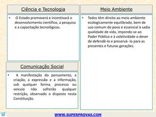 Ciência e Tecnologia                            Meio Ambiente
•   O Estado promoverá e incentivará o       •   Todos têm direito ao meio ambiente
    desenvolvimento científico, a pesquisa       ecologicamente equilibrado, bem de
    e a capacitação tecnológicas.                uso comum do povo e essencial à sadia
                                                 qualidade de vida, impondo-se ao
                                                 Poder Público e à coletividade o dever
                                                 de defendê-lo e preservá- lo para as
                                                 presentes e futuras gerações.




        Comunicação Social
•     A manifestação do pensamento, a
    criação, a expressão e a informação,
    sob qualquer forma, processo ou
    veículo    não    sofrerão   qualquer
    restrição, observado o disposto nesta
    Constituição.



                            WWW.SUPERPROVAS.COM
 