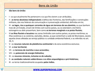 Bens da União
•   São bens da União:

•   I - os que atualmente lhe pertencem e os que lhe vierem a ser atribuídos;
•   II - as terras devolutas indispensáveis à defesa das fronteiras, das fortificações e construções
    militares, das vias federais de comunicação e à preservação ambiental, definidas em lei;
•   III - os lagos, rios e quaisquer correntes de água em terrenos de seu domínio, ou que banhem
    mais de um Estado, sirvam de limites com outros países, ou se estendam a território
    estrangeiro ou dele provenham, bem como os terrenos marginais e as praias fluviais;
•   IV as ilhas fluviais e lacustres nas zonas limítrofes com outros países; as praias marítimas; as
    ilhas oceânicas e as costeiras, excluídas, destas, as que contenham a sede de Municípios, exceto
    aquelas áreas afetadas ao serviço público e a unidade ambiental federal, e as referidas no art.
    26, II;
•   V - os recursos naturais da plataforma continental e da zona econômica exclusiva;
•   VI - o mar territorial;
•   VII - os terrenos de marinha e seus acrescidos;
•   VIII - os potenciais de energia hidráulica;
•   IX - os recursos minerais, inclusive os do subsolo;
•   X - as cavidades naturais subterrâneas e os sítios arqueológicos e pré-históricos;
•   XI - as terras tradicionalmente ocupadas pelos índios.


                                WWW.SUPERPROVAS.COM
 