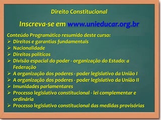 Inscreva-se em www.unieducar.org.br
Conteúdo Programático resumido deste curso:
 Direitos e garantias fundamentais
 Nacionalidade
 Direitos políticos
 Divisão espacial do poder - organização do Estado: a
Federação
 A organização dos poderes - poder legislativo da União I
 A organização dos poderes - poder legislativo da União II
 Imunidades parlamentares
 Processo legislativo constitucional - lei complementar e
ordinária
 Processo legislativo constitucional das medidas provisórias
Direito Constitucional
 