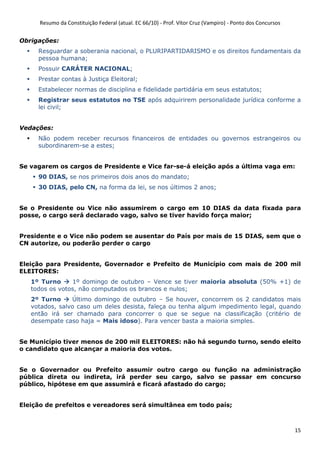 Resumo da Constituição Federal (atual. EC 66/10) - Prof. Vítor Cruz (Vampiro) - Ponto dos Concursos
15
Obrigações:
Resguardar a soberania nacional, o PLURIPARTIDARISMO e os direitos fundamentais da
pessoa humana;
Possuir CARÁTER NACIONAL;
Prestar contas à Justiça Eleitoral;
Estabelecer normas de disciplina e fidelidade partidária em seus estatutos;
Registrar seus estatutos no TSE após adquirirem personalidade jurídica conforme a
lei civil;
Vedações:
Não podem receber recursos financeiros de entidades ou governos estrangeiros ou
subordinarem-se a estes;
Se vagarem os cargos de Presidente e Vice far-se-á eleição após a última vaga em:
90 DIAS, se nos primeiros dois anos do mandato;
30 DIAS, pelo CN, na forma da lei, se nos últimos 2 anos;
Se o Presidente ou Vice não assumirem o cargo em 10 DIAS da data fixada para
posse, o cargo será declarado vago, salvo se tiver havido força maior;
Presidente e o Vice não podem se ausentar do País por mais de 15 DIAS, sem que o
CN autorize, ou poderão perder o cargo
Eleição para Presidente, Governador e Prefeito de Município com mais de 200 mil
ELEITORES:
1º Turno 1º domingo de outubro – Vence se tiver maioria absoluta (50% +1) de
todos os votos, não computados os brancos e nulos;
2º Turno Último domingo de outubro – Se houver, concorrem os 2 candidatos mais
votados, salvo caso um deles desista, faleça ou tenha algum impedimento legal, quando
então irá ser chamado para concorrer o que se segue na classificação (critério de
desempate caso haja = Mais idoso). Para vencer basta a maioria simples.
Se Município tiver menos de 200 mil ELEITORES: não há segundo turno, sendo eleito
o candidato que alcançar a maioria dos votos.
Se o Governador ou Prefeito assumir outro cargo ou função na administração
pública direta ou indireta, irá perder seu cargo, salvo se passar em concurso
público, hipótese em que assumirá e ficará afastado do cargo;
Eleição de prefeitos e vereadores será simultânea em todo país;
 