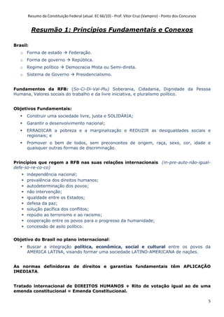 Resumo da Constituição Federal (atual. EC 66/10) - Prof. Vítor Cruz (Vampiro) - Ponto dos Concursos
5
Resumão 1: Princípios Fundamentais e Conexos
Brasil:
o Forma de estado Federação.
o Forma de governo República.
o Regime político Democracia Mista ou Semi-direta.
o Sistema de Governo Presidencialismo.
Fundamentos da RFB: (So-Ci-Di-Val-Plu) Soberania, Cidadania, Dignidade da Pessoa
Humana, Valores sociais do trabalho e da livre iniciativa, e pluralismo político.
Objetivos Fundamentais:
Construir uma sociedade livre, justa e SOLIDÁRIA;
Garantir o desenvolvimento nacional;
ERRADICAR a pobreza e a marginalização e REDUZIR as desigualdades sociais e
regionais; e
Promover o bem de todos, sem preconceitos de origem, raça, sexo, cor, idade e
quaisquer outras formas de discriminação.
Princípios que regem a RFB nas suas relações internacionais (in-pre-auto-não-igual-
defe-so-re-co-co)
independência nacional;
prevalência dos direitos humanos;
autodeterminação dos povos;
não intervenção;
igualdade entre os Estados;
defesa da paz;
solução pacífica dos conflitos;
repúdio ao terrorismo e ao racismo;
cooperação entre os povos para o progresso da humanidade;
concessão de asilo político.
Objetivo do Brasil no plano internacional:
Buscar a integração política, econômica, social e cultural entre os povos da
AMERICA LATINA, visando formar uma sociedade LATINO-AMERICANA de nações.
As normas definidoras de direitos e garantias fundamentais têm APLICAÇÃO
IMEDIATA.
Tratado internacional de DIREITOS HUMANOS + Rito de votação igual ao de uma
emenda constitucional = Emenda Constitucional.
 