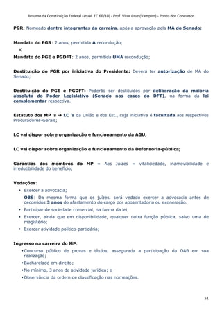 Resumo da Constituição Federal (atual. EC 66/10) - Prof. Vítor Cruz (Vampiro) - Ponto dos Concursos
51
PGR: Nomeado dentre integrantes da carreira, após a aprovação pela MA do Senado;
Mandato do PGR: 2 anos, permitida A recondução;
X
Mandato do PGE e PGDFT: 2 anos, permitida UMA recondução;
Destituição do PGR por iniciativa do Presidente: Deverá ter autorização de MA do
Senado;
Destituição do PGE e PGDFT: Poderão ser destituídos por deliberação da maioria
absoluta do Poder Legislativo (Senado nos casos do DFT), na forma da lei
complementar respectiva.
Estatuto dos MP ‘s LC ’s da União e dos Est., cuja iniciativa é facultada aos respectivos
Procuradores-Gerais;
LC vai dispor sobre organização e funcionamento da AGU;
LC vai dispor sobre organização e funcionamento da Defensoria-pública;
Garantias dos membros do MP = Aos Juízes = vitaliciedade, inamovibilidade e
irredutibilidade do benefício;
Vedações:
Exercer a advocacia;
OBS: Da mesma forma que os juízes, será vedado exercer a advocacia antes de
decorridos 3 anos do afastamento do cargo por aposentadoria ou exoneração.
Participar de sociedade comercial, na forma da lei;
Exercer, ainda que em disponibilidade, qualquer outra função pública, salvo uma de
magistério;
Exercer atividade político-partidária;
Ingresso na carreira do MP:
Concurso público de provas e títulos, assegurada a participação da OAB em sua
realização;
Bacharelado em direito;
No mínimo, 3 anos de atividade jurídica; e
Observância da ordem de classificação nas nomeações.
 