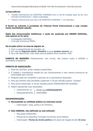Resumo da Constituição Federal (atual. EC 66/10) - Prof. Vítor Cruz (Vampiro) - Ponto dos Concursos
6
Jurisprudência:
Tratado internacional de DIREITOS HUMANOS sem o rito de votação igual ao de uma
emenda constitucional = status supralegal.
Tratado internacional que não é de DIREITOS HUMANOS = Lei Ordinária.
O Brasil se submete à jurisdição do Tribunal Penal Internacional a cuja criação
tenha manifestado adesão.
Sigilo das comunicações telefônicas pode ser quebrado por ORDEM JUDICIAL,
mas apenas se for para:
o Investigação CRIMINAL;
o Instrução processual PENAL.
Só se pode entrar na casa de alguém se:
1- Tiver o consentimento do morador; ou
2- Em caso de flagrante delito, desastre ou para prestar socorro; ou
3- Se o Juiz determinar, mas neste caso só poderá entrar durante o DIA.
DIREITO DE REUNIÃO: Pacificamente, sem armas, não frustrar outra e AVISAR a
autoridade competente.
DIREITO DE ASSOCIAÇÃO:
1. Para fins LÍCITOS, sendo vedada a paramilitar;
2. É vedada a interferência estatal em seu funcionamento e nem mesmo precisa-se de
autorização para criá-las;
3. Ninguém pode ser compelido a associar-se ou permanecer associado;
4. Para que tenham suas atividades suspensas Só por decisão judicial; “simples”
5. Para serem dissolvidas Só por decisão judicial TRANSITADA EM JULGADO;
6. Podem representar seus associados:
Judicialmente; ou
Extrajudicialmente.
DESAPROPRIAÇÃO:
1- Necessidade ou utilidade pública ou interesse social:
o Indenização: Justa, prévia e em dinheiro;
2- Solo URBANO, não edificado ou sub-utilizado:
o Pelo poder MUNICIPAL;
o Precisa de lei específica municipal nos termos de lei federal;
o Indenização: Títulos da divida pública com prazo de resgate de até 10 anos.
Desde que EXPRESSAMENTE
autorizadas
 