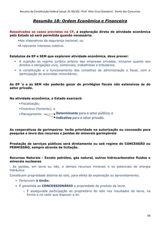Resumo da Constituição Federal (atual. EC 66/10) - Prof. Vítor Cruz (Vampiro) - Ponto dos Concursos
66
Resumão 18: Ordem Econômica e Financeira
Ressalvados os casos previstos na CF, a exploração direta de atividade econômica
pelo Estado só será permitida quando necessária:
Aos imperativos da segurança nacional; ou
À relevante interesse coletivo.
Estatutos da EP e SEM que explorem atividade econômica, deve prever:
A sujeição ao regime jurídico próprio das empresas privadas, inclusive quanto aos
direitos e obrigações civis, comerciais, trabalhistas e tributários;
A constituição e o funcionamento dos conselhos de administração e fiscal, com a
participação de acionistas minoritários;
As EP ’s e as SEM não poderão gozar de privilégios fiscais não extensivos às do
setor privado.
Na atividade econômica, o Estado exercerá:
Fiscalização;
Incentivo (fomento); e
Planejamento
As cooperativas de garimpeiros terão prioridade na autorização ou concessão para
pesquisa e lavra dos recursos e jazidas de minerais garimpáveis
Prestação de serviços públicos será diretamente ou sob regime de CONCESSÃO ou
PERMISSÃO, sempre através de licitação.
Recursos Naturais - Exceto petróleo, gás natural, outros hidrocarbonetos fluidos e
minerais nucleares
. As jazidas, em lavra ou não, e demais recursos minerais e os potenciais de energia
hidráulica:
Constituem propriedade distinta do solo, para efeito de exploração ou aproveitamento;
Pertencem à União;
É garantida ao CONCESSIONÁRIO a propriedade do produto da lavra.
o É assegurada participação ao proprietário do solo nos resultados da lavra, na
forma e no valor que dispuser a lei.
Determinante para o setor público; e
Indicativo para o setor privado.
 