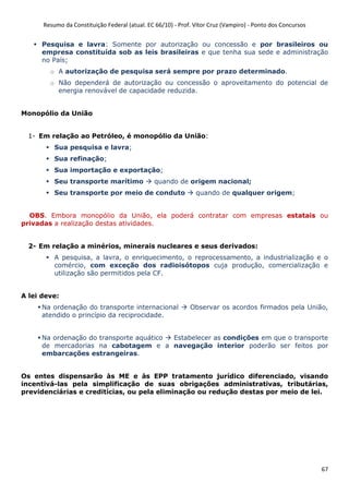 Resumo da Constituição Federal (atual. EC 66/10) - Prof. Vítor Cruz (Vampiro) - Ponto dos Concursos
67
Pesquisa e lavra: Somente por autorização ou concessão e por brasileiros ou
empresa constituída sob as leis brasileiras e que tenha sua sede e administração
no País;
o A autorização de pesquisa será sempre por prazo determinado.
o Não dependerá de autorização ou concessão o aproveitamento do potencial de
energia renovável de capacidade reduzida.
Monopólio da União
1- Em relação ao Petróleo, é monopólio da União:
Sua pesquisa e lavra;
Sua refinação;
Sua importação e exportação;
Seu transporte marítimo quando de origem nacional;
Seu transporte por meio de conduto quando de qualquer origem;
OBS. Embora monopólio da União, ela poderá contratar com empresas estatais ou
privadas a realização destas atividades.
2- Em relação a minérios, minerais nucleares e seus derivados:
A pesquisa, a lavra, o enriquecimento, o reprocessamento, a industrialização e o
comércio, com exceção dos radioisótopos cuja produção, comercialização e
utilização são permitidos pela CF.
A lei deve:
Na ordenação do transporte internacional Observar os acordos firmados pela União,
atendido o princípio da reciprocidade.
Na ordenação do transporte aquático Estabelecer as condições em que o transporte
de mercadorias na cabotagem e a navegação interior poderão ser feitos por
embarcações estrangeiras.
Os entes dispensarão às ME e às EPP tratamento jurídico diferenciado, visando
incentivá-las pela simplificação de suas obrigações administrativas, tributárias,
previdenciárias e creditícias, ou pela eliminação ou redução destas por meio de lei.
 