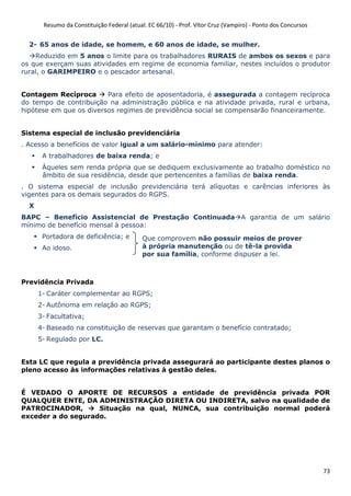 Resumo da Constituição Federal (atual. EC 66/10) - Prof. Vítor Cruz (Vampiro) - Ponto dos Concursos
73
2- 65 anos de idade, se homem, e 60 anos de idade, se mulher.
Reduzido em 5 anos o limite para os trabalhadores RURAIS de ambos os sexos e para
os que exerçam suas atividades em regime de economia familiar, nestes incluídos o produtor
rural, o GARIMPEIRO e o pescador artesanal.
Contagem Recíproca Para efeito de aposentadoria, é assegurada a contagem recíproca
do tempo de contribuição na administração pública e na atividade privada, rural e urbana,
hipótese em que os diversos regimes de previdência social se compensarão financeiramente.
Sistema especial de inclusão previdenciária
. Acesso a benefícios de valor igual a um salário-mínimo para atender:
A trabalhadores de baixa renda; e
Àqueles sem renda própria que se dediquem exclusivamente ao trabalho doméstico no
âmbito de sua residência, desde que pertencentes a famílias de baixa renda.
. O sistema especial de inclusão previdenciária terá alíquotas e carências inferiores às
vigentes para os demais segurados do RGPS.
X
BAPC – Benefício Assistencial de Prestação Continuada A garantia de um salário
mínimo de benefício mensal à pessoa:
Portadora de deficiência; e
Ao idoso.
Previdência Privada
1- Caráter complementar ao RGPS;
2- Autônoma em relação ao RGPS;
3- Facultativa;
4- Baseado na constituição de reservas que garantam o benefício contratado;
5- Regulado por LC.
Esta LC que regula a previdência privada assegurará ao participante destes planos o
pleno acesso às informações relativas à gestão deles.
É VEDADO O APORTE DE RECURSOS a entidade de previdência privada POR
QUALQUER ENTE, DA ADMINISTRAÇÃO DIRETA OU INDIRETA, salvo na qualidade de
PATROCINADOR, Situação na qual, NUNCA, sua contribuição normal poderá
exceder a do segurado.
Que comprovem não possuir meios de prover
à própria manutenção ou de tê-la provida
por sua família, conforme dispuser a lei.
 