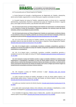 104
§ 2º Funcionarão junto ao Tribunal Superior do Trabalho:
I a Escola Nacional de Formação e Aperfeiçoamento de Magistrados do Trabalho, cabendo-lhe,
dentre outras funções, regulamentar os cursos oficiais para o ingresso e promoção na carreira;
II o Conselho Superior da Justiça do Trabalho, cabendo-lhe exercer, na forma da lei, a supervisão
administrativa, orçamentária, financeira e patrimonial da Justiça do Trabalho de primeiro e segundo
graus, como órgão central do sistema, cujas decisões terão efeito vinculante.
Art. 112. Haverá pelo menos um Tribunal Regional do Trabalho em cada Estado e no Distrito Federal,
e a lei instituirá as Juntas de Conciliação e Julgamento, podendo, nas comarcas onde não forem
instituídas, atribuir sua jurisdição aos juízes de direito.
Art. 112. Haverá pelo menos um Tribunal Regional do Trabalho em cada Estado e no Distrito Federal,
e a lei instituirá as Varas do Trabalho, podendo, nas comarcas onde não forem instituídas, atribuir sua
jurisdição aos juízes de direito.(Redação dada pela Emenda Constitucional nº 24, de 1999)
Art. 112. A lei criará varas da Justiça do Trabalho, podendo, nas comarcas não abrangidas por sua
jurisdição, atribuí-la aos juízes de direito, com recurso para o respectivo Tribunal Regional do Trabalho.
(Redação dada pela Emenda Constitucional nº 45, de 2004)
Art. 113. A lei disporá sobre a constituição, investidura, jurisdição, competência, garantias e
condições de exercício dos órgãos da Justiça do Trabalho, assegurada a paridade de representação de
trabalhadores e empregadores.
Art. 113. A lei disporá sobre a constituição, investidura, jurisdição, competência, garantias e
condições de exercício dos órgãos da Justiça do Trabalho.(Redação dada pela Emenda Constitucional nº
24, de 1999)
Art. 114. Compete à Justiça do Trabalho conciliar e julgar os dissídios individuais e coletivos entre
trabalhadores e empregadores, abrangidos os entes de direito público externo e da administração
pública direta e indireta dos Municípios, do Distrito Federal, dos Estados e da União, e, na forma da lei,
outras controvérsias decorrentes da relação de trabalho, bem como os litígios que tenham origem no
cumprimento de suas próprias sentenças, inclusive coletivas.
Art. 114. Compete à Justiça do Trabalho processar e julgar: (Redação dada pela Emenda
Constitucional nº 45, de 2004)
I as ações oriundas da relação de trabalho, abrangidos os entes de direito público externo e da
administração pública direta e indireta da União, dos Estados, do Distrito Federal e dos Municípios;
(Incluído pela Emenda Constitucional nº 45, de 2004)
II as ações que envolvam exercício do direito de greve; (Incluído pela Emenda Constitucional nº 45,
de 2004)
III as ações sobre representação sindical, entre sindicatos, entre sindicatos e trabalhadores, e entre
sindicatos e empregadores; (Incluído pela Emenda Constitucional nº 45, de 2004)
IV os mandados de segurança, habeas corpus e habeas data , quando o ato questionado envolver
matéria sujeita à sua jurisdição; (Incluído pela Emenda Constitucional nº 45, de 2004)
 