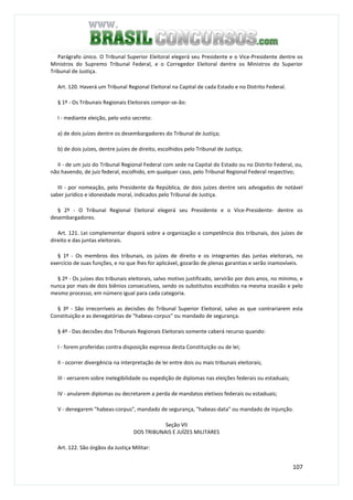 107
Parágrafo único. O Tribunal Superior Eleitoral elegerá seu Presidente e o Vice-Presidente dentre os
Ministros do Supremo Tribunal Federal, e o Corregedor Eleitoral dentre os Ministros do Superior
Tribunal de Justiça.
Art. 120. Haverá um Tribunal Regional Eleitoral na Capital de cada Estado e no Distrito Federal.
§ 1º - Os Tribunais Regionais Eleitorais compor-se-ão:
I - mediante eleição, pelo voto secreto:
a) de dois juízes dentre os desembargadores do Tribunal de Justiça;
b) de dois juízes, dentre juízes de direito, escolhidos pelo Tribunal de Justiça;
II - de um juiz do Tribunal Regional Federal com sede na Capital do Estado ou no Distrito Federal, ou,
não havendo, de juiz federal, escolhido, em qualquer caso, pelo Tribunal Regional Federal respectivo;
III - por nomeação, pelo Presidente da República, de dois juízes dentre seis advogados de notável
saber jurídico e idoneidade moral, indicados pelo Tribunal de Justiça.
§ 2º - O Tribunal Regional Eleitoral elegerá seu Presidente e o Vice-Presidente- dentre os
desembargadores.
Art. 121. Lei complementar disporá sobre a organização e competência dos tribunais, dos juízes de
direito e das juntas eleitorais.
§ 1º - Os membros dos tribunais, os juízes de direito e os integrantes das juntas eleitorais, no
exercício de suas funções, e no que lhes for aplicável, gozarão de plenas garantias e serão inamovíveis.
§ 2º - Os juízes dos tribunais eleitorais, salvo motivo justificado, servirão por dois anos, no mínimo, e
nunca por mais de dois biênios consecutivos, sendo os substitutos escolhidos na mesma ocasião e pelo
mesmo processo, em número igual para cada categoria.
§ 3º - São irrecorríveis as decisões do Tribunal Superior Eleitoral, salvo as que contrariarem esta
Constituição e as denegatórias de "habeas-corpus" ou mandado de segurança.
§ 4º - Das decisões dos Tribunais Regionais Eleitorais somente caberá recurso quando:
I - forem proferidas contra disposição expressa desta Constituição ou de lei;
II - ocorrer divergência na interpretação de lei entre dois ou mais tribunais eleitorais;
III - versarem sobre inelegibilidade ou expedição de diplomas nas eleições federais ou estaduais;
IV - anularem diplomas ou decretarem a perda de mandatos eletivos federais ou estaduais;
V - denegarem "habeas-corpus", mandado de segurança, "habeas-data" ou mandado de injunção.
Seção VII
DOS TRIBUNAIS E JUÍZES MILITARES
Art. 122. São órgãos da Justiça Militar:
 