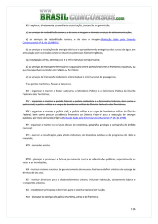 116
XII - explorar, diretamente ou mediante autorização, concessão ou permissão:
a) os serviços de radiodifusão sonora, e de sons e imagens e demais serviços de telecomunicações;
a) os serviços de radiodifusão sonora, e de sons e imagens;(Redação dada pela Emenda
Constitucional nº 8, de 15/08/95:)
b) os serviços e instalações de energia elétrica e o aproveitamento energético dos cursos de água, em
articulação com os Estados onde se situam os potenciais hidroenergéticos;
c) a navegação aérea, aeroespacial e a infra-estrutura aeroportuária;
d) os serviços de transporte ferroviário e aquaviário entre portos brasileiros e fronteiras nacionais, ou
que transponham os limites de Estado ou Território;
e) os serviços de transporte rodoviário interestadual e internacional de passageiros;
f) os portos marítimos, fluviais e lacustres;
XIII - organizar e manter o Poder Judiciário, o Ministério Público e a Defensoria Pública do Distrito
Federal e dos Territórios;
XIV - organizar e manter a polícia federal, a polícia rodoviária e a ferroviária federais, bem como a
polícia civil, a polícia militar e o corpo de bombeiros militar do Distrito Federal e dos Territórios;
XIV - organizar e manter a polícia civil, a polícia militar e o corpo de bombeiros militar do Distrito
Federal, bem como prestar assistência financeira ao Distrito Federal para a execução de serviços
públicos, por meio de fundo próprio;(Redação dada pela Emenda Constitucional nº 19, de 1998)
XV - organizar e manter os serviços oficiais de estatística, geografia, geologia e cartografia de âmbito
nacional;
XVI - exercer a classificação, para efeito indicativo, de diversões públicas e de programas de rádio e
televisão;
XVII - conceder anistia;
XVIII - planejar e promover a defesa permanente contra as calamidades públicas, especialmente as
secas e as inundações;
XIX - instituir sistema nacional de gerenciamento de recursos hídricos e definir critérios de outorga de
direitos de seu uso;
XX - instituir diretrizes para o desenvolvimento urbano, inclusive habitação, saneamento básico e
transportes urbanos;
XXI - estabelecer princípios e diretrizes para o sistema nacional de viação;
XXII - executar os serviços de polícia marítima, aérea e de fronteira;
 