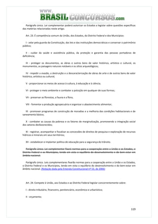 119
Parágrafo único. Lei complementar poderá autorizar os Estados a legislar sobre questões específicas
das matérias relacionadas neste artigo.
Art. 23. É competência comum da União, dos Estados, do Distrito Federal e dos Municípios:
I - zelar pela guarda da Constituição, das leis e das instituições democráticas e conservar o patrimônio
público;
II - cuidar da saúde e assistência pública, da proteção e garantia das pessoas portadoras de
deficiência;
III - proteger os documentos, as obras e outros bens de valor histórico, artístico e cultural, os
monumentos, as paisagens naturais notáveis e os sítios arqueológicos;
IV - impedir a evasão, a destruição e a descaracterização de obras de arte e de outros bens de valor
histórico, artístico ou cultural;
V - proporcionar os meios de acesso à cultura, à educação e à ciência;
VI - proteger o meio ambiente e combater a poluição em qualquer de suas formas;
VII - preservar as florestas, a fauna e a flora;
VIII - fomentar a produção agropecuária e organizar o abastecimento alimentar;
IX - promover programas de construção de moradias e a melhoria das condições habitacionais e de
saneamento básico;
X - combater as causas da pobreza e os fatores de marginalização, promovendo a integração social
dos setores desfavorecidos;
XI - registrar, acompanhar e fiscalizar as concessões de direitos de pesquisa e exploração de recursos
hídricos e minerais em seus territórios;
XII - estabelecer e implantar política de educação para a segurança do trânsito.
Parágrafo único. Lei complementar fixará normas para a cooperação entre a União e os Estados, o
Distrito Federal e os Municípios, tendo em vista o equilíbrio do desenvolvimento e do bem-estar em
âmbito nacional.
Parágrafo único. Leis complementares fixarão normas para a cooperação entre a União e os Estados,
o Distrito Federal e os Municípios, tendo em vista o equilíbrio do desenvolvimento e do bem-estar em
âmbito nacional. (Redação dada pela Emenda Constitucional nº 53, de 2006)
Art. 24. Compete à União, aos Estados e ao Distrito Federal legislar concorrentemente sobre:
I - direito tributário, financeiro, penitenciário, econômico e urbanístico;
II - orçamento;
 