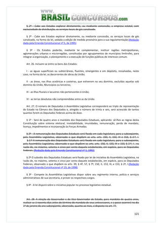 121
§ 2º - Cabe aos Estados explorar diretamente, ou mediante concessão, a empresa estatal, com
exclusividade de distribuição, os serviços locais de gás canalizado.
§ 2º - Cabe aos Estados explorar diretamente, ou mediante concessão, os serviços locais de gás
canalizado, na forma da lei, vedada a edição de medida provisória para a sua regulamentação.(Redação
dada pela Emenda Constitucional nº 5, de 1995)
§ 3º - Os Estados poderão, mediante lei complementar, instituir regiões metropolitanas,
aglomerações urbanas e microrregiões, constituídas por agrupamentos de municípios limítrofes, para
integrar a organização, o planejamento e a execução de funções públicas de interesse comum.
Art. 26. Incluem-se entre os bens dos Estados:
I - as águas superficiais ou subterrâneas, fluentes, emergentes e em depósito, ressalvadas, neste
caso, na forma da lei, as decorrentes de obras da União;
II - as áreas, nas ilhas oceânicas e costeiras, que estiverem no seu domínio, excluídas aquelas sob
domínio da União, Municípios ou terceiros;
III - as ilhas fluviais e lacustres não pertencentes à União;
IV - as terras devolutas não compreendidas entre as da União.
Art. 27. O número de Deputados à Assembléia Legislativa corresponderá ao triplo da representação
do Estado na Câmara dos Deputados e, atingido o número de trinta e seis, será acrescido de tantos
quantos forem os Deputados Federais acima de doze.
§ 1º - Será de quatro anos o mandato dos Deputados Estaduais, aplicando- sê-lhes as regras desta
Constituição sobre sistema eleitoral, inviolabilidade, imunidades, remuneração, perda de mandato,
licença, impedimentos e incorporação às Forças Armadas.
§ 2º - A remuneração dos Deputados Estaduais será fixada em cada legislatura, para a subseqüente,
pela Assembléia Legislativa, observado o que dispõem os arts. arts. 150, II, 153, III e 153, § 2.º, I.
§ 2.º A remuneração dos Deputados Estaduais será fixada em cada legislatura, para a subseqüente,
pela Assembléia Legislativa, observado o que dispõem os arts. arts. 150, II, 153, III e 153, § 2.º, I , na
razão de, no máximo, setenta e cinco por cento daquela estabelecida, em espécie, para os Deputados
Federais. (Redação dada pela Emenda Constitucional nº 1, 1992)
§ 2º O subsídio dos Deputados Estaduais será fixado por lei de iniciativa da Assembléia Legislativa, na
razão de, no máximo, setenta e cinco por cento daquele estabelecido, em espécie, para os Deputados
Federais, observado o que dispõem os arts. 39, § 4º, 57, § 7º, 150, II, 153, III, e 153, § 2º, I.(Redação
dada pela Emenda Constitucional nº 19, de 1998)
§ 3º - Compete às Assembléias Legislativas dispor sobre seu regimento interno, polícia e serviços
administrativos de sua secretaria, e prover os respectivos cargos.
§ 4º - A lei disporá sobre a iniciativa popular no processo legislativo estadual.
Art. 28. A eleição do Governador e do Vice-Governador de Estado, para mandato de quatro anos,
realizar-se-á noventa dias antes do término do mandato de seus antecessores, e a posse ocorrerá no dia
1º de janeiro do ano subseqüente, observado, quanto ao mais, o disposto no art. 77.
 