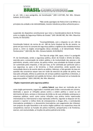 137
no art. 144, e seus parágrafos, da Constituição.” (ADI 2.227-MC, Rel. Min. Octavio
Gallotti, DJ 07/11/03)
“Não sendo apanágios da Polícia Civil e da Militar os
princípios da unidade e da indivisibilidade, inexiste relevância jurídica suficiente para a
suspensão do dispositivo constitucional que inclui a Coordenadoria-Geral de Perícias
entre os órgãos da Segurança Pública do Estado.” (ADI 146-MC-MC, Rel. Min. Maurício
Corrêa, DJ 19/12/01)
“Incompatibilidade, com o disposto no art. 144 da
Constituição Federal, da norma do art. 180 da Carta Estadual do Rio de Janeiro, na
parte em que inclui no conceito de segurança pública a vigilância dos estabelecimentos
penais e, entre os órgãos encarregados dessa atividade, a ali denominada ‘Polícia
Penitenciária’.” (ADI 236, Rel. Min. Octavio Gallotti, DJ 01/06/01)
“Em face do artigo 144, caput, inciso V e parágrafo
5º, da Constituição, sendo a segurança pública, dever do Estado e direito de todos,
exercida para a preservação da ordem pública e da incolumidade das pessoas e do
patrimônio, através, entre outras, da polícia militar, essa atividade do Estado só pode
ser sustentada pelos impostos, e não por taxa, se for solicitada por particular para a
sua segurança ou para a de terceiros, a título preventivo, ainda quando essa
necessidade decorra de evento aberto ao público. Ademais, o fato gerador da taxa em
questão não caracteriza sequer taxa em razão do exercício do poder de polícia, mas
taxa pela utilização, efetiva ou potencial, de serviços públicos específicos e divisíveis, o
que, em exame compatível com pedido de liminar, não é admissível em se tratando de
segurança pública.” (ADI 1.942-MC, Rel. Min. Moreira)
- Órgãos responsáveis pela segurança pública:
I - polícia federal, que deve ser instituída por lei
como órgão permanente, organizado e mantido pela União e estruturado em carreira,
destinada a apurar ar infrações penais contra a ordem política e social ou em
detrimento de bens, serviços e interesses da União ou de suas entidades autárquicas e
empresas públicas, assim como outras infrações cuja prática tenha repercussão
interestadual ou internacional e exija repressão uniforme, segundo se dispuser em lei;
prevenir e reprimir o tráfico ilícito de entorpecentes e drogas afins, o contrabando
(mercadorias proibidas) e o descaminho (mercadorias sem pagamento dos tributos),
sem prejuízo da ação fazendária e de outros órgãos públicos nas respectivas áreas de
competência; exercer as funções de polícia marítima, aeroportuária e de fronteiras;
exercer, com exclusividade, as funções de polícia judiciária da União.
 