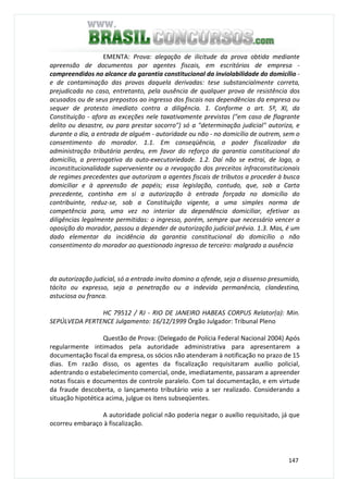 147
EMENTA: Prova: alegação de ilicitude da prova obtida mediante
apreensão de documentos por agentes fiscais, em escritórios de empresa -
compreendidos no alcance da garantia constitucional da inviolabilidade do domicílio -
e de contaminação das provas daquela derivadas: tese substancialmente correta,
prejudicada no caso, entretanto, pela ausência de qualquer prova de resistência dos
acusados ou de seus prepostos ao ingresso dos fiscais nas dependências da empresa ou
sequer de protesto imediato contra a diligência. 1. Conforme o art. 5º, XI, da
Constituição - afora as exceções nele taxativamente previstas ("em caso de flagrante
delito ou desastre, ou para prestar socorro") só a "determinação judicial" autoriza, e
durante o dia, a entrada de alguém - autoridade ou não - no domicílio de outrem, sem o
consentimento do morador. 1.1. Em conseqüência, o poder fiscalizador da
administração tributária perdeu, em favor do reforço da garantia constitucional do
domicílio, a prerrogativa da auto-executoriedade. 1.2. Daí não se extrai, de logo, a
inconstitucionalidade superveniente ou a revogação dos preceitos infraconstitucionais
de regimes precedentes que autorizam a agentes fiscais de tributos a proceder à busca
domiciliar e à apreensão de papéis; essa legislação, contudo, que, sob a Carta
precedente, continha em si a autorização à entrada forçada no domicílio do
contribuinte, reduz-se, sob a Constituição vigente, a uma simples norma de
competência para, uma vez no interior da dependência domiciliar, efetivar as
diligências legalmente permitidas: o ingresso, porém, sempre que necessário vencer a
oposição do morador, passou a depender de autorização judicial prévia. 1.3. Mas, é um
dado elementar da incidência da garantia constitucional do domicílio o não
consentimento do morador ao questionado ingresso de terceiro: malgrado a ausência
da autorização judicial, só a entrada invito domino a ofende, seja o dissenso presumido,
tácito ou expresso, seja a penetração ou a indevida permanência, clandestina,
astuciosa ou franca.
HC 79512 / RJ - RIO DE JANEIRO HABEAS CORPUS Relator(a): Min.
SEPÚLVEDA PERTENCE Julgamento: 16/12/1999 Órgão Julgador: Tribunal Pleno
Questão de Prova: (Delegado de Polícia Federal Nacional 2004) Após
regularmente intimados pela autoridade administrativa para apresentarem a
documentação fiscal da empresa, os sócios não atenderam à notificação no prazo de 15
dias. Em razão disso, os agentes da fiscalização requisitaram auxílio policial,
adentrando o estabelecimento comercial, onde, imediatamente, passaram a apreender
notas fiscais e documentos de controle paralelo. Com tal documentação, e em virtude
da fraude descoberta, o lançamento tributário veio a ser realizado. Considerando a
situação hipotética acima, julgue os itens subseqüentes.
A autoridade policial não poderia negar o auxílio requisitado, já que
ocorreu embaraço à fiscalização.
 