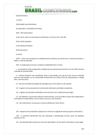 157
b) perda de bens;
c) multa;
d) prestação social alternativa;
e) suspensão ou interdição de direitos;
XLVII - não haverá penas:
a) de morte, salvo em caso de guerra declarada, nos termos do art. 84, XIX;
b) de caráter perpétuo;
c) de trabalhos forçados;
d) de banimento;
e) cruéis;
XLVIII - a pena será cumprida em estabelecimentos distintos, de acordo com a natureza do delito, a
idade e o sexo do apenado;
XLIX - é assegurado aos presos o respeito à integridade física e moral;
L - às presidiárias serão asseguradas condições para que possam permanecer com seus filhos durante
o período de amamentação;
LI - nenhum brasileiro será extraditado, salvo o naturalizado, em caso de crime comum, praticado
antes da naturalização, ou de comprovado envolvimento em tráfico ilícito de entorpecentes e drogas
afins, na forma da lei;
LII - não será concedida extradição de estrangeiro por crime político ou de opinião;
LIII - ninguém será processado nem sentenciado senão pela autoridade competente;
LIV - ninguém será privado da liberdade ou de seus bens sem o devido processo legal;
LV - aos litigantes, em processo judicial ou administrativo, e aos acusados em geral são assegurados o
contraditório e ampla defesa, com os meios e recursos a ela inerentes;
LVI - são inadmissíveis, no processo, as provas obtidas por meios ilícitos;
LVII - ninguém será considerado culpado até o trânsito em julgado de sentença penal condenatória;
LVIII - o civilmente identificado não será submetido a identificação criminal, salvo nas hipóteses
previstas em lei;
LIX - será admitida ação privada nos crimes de ação pública, se esta não for intentada no prazo legal;
 
