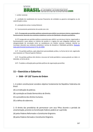 167
I - caráter nacional;
II - proibição de recebimento de recursos financeiros de entidade ou governo estrangeiros ou de
subordinação a estes;
III - prestação de contas à Justiça Eleitoral;
IV - funcionamento parlamentar de acordo com a lei.
§ 1º - É assegurada aos partidos políticos autonomia para definir sua estrutura interna, organização e
funcionamento, devendo seus estatutos estabelecer normas de fidelidade e disciplina partidárias.
§ 1º É assegurada aos partidos políticos autonomia para definir sua estrutura interna, organização e
funcionamento e para adotar os critérios de escolha e o regime de suas coligações eleitorais, sem
obrigatoriedade de vinculação entre as candidaturas em âmbito nacional, estadual, distrital ou
municipal, devendo seus estatutos estabelecer normas de disciplina e fidelidade partidária. (Redação
dada pela Emenda Constitucional nº 52, de 2006)
§ 2º - Os partidos políticos, após adquirirem personalidade jurídica, na forma da lei civil, registrarão
seus estatutos no Tribunal Superior Eleitoral.
§ 3º - Os partidos políticos têm direito a recursos do fundo partidário e acesso gratuito ao rádio e à
televisão, na forma da lei.
§ 4º - É vedada a utilização pelos partidos políticos de organização paramilitar.
11 – Exercícios e Gabaritos
OAB – SP 132° Exame de Ordem
1. A ordem constitucional considera objetivo fundamental da República Federativa do
Brasil:
(A) a erradicação da pobreza.
(B) a proteção ao Estado Democrático de Direito.
(C) a prevalência dos direitos humanos.
(D) a defesa da soberania.
2. O direito das presidiárias de permanecer com seus filhos durante o período de
amamentação, previsto na Constituição Federal, poderá ser suprimido
(A) pelos Poderes Reformador e Constituinte Originário.
(B) pelos Poderes Derivado e Constituinte Originário.
 