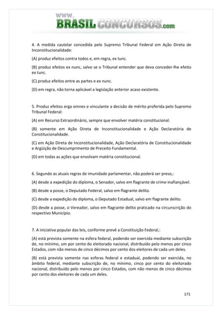 171
4. A medida cautelar concedida pelo Supremo Tribunal Federal em Ação Direta de
Inconstitucionalidade:
(A) produz efeitos contra todos e, em regra, ex tunc.
(B) produz efeitos ex nunc, salvo se o Tribunal entender que deva conceder-lhe efeito
ex tunc.
(C) produz efeitos entre as partes e ex nunc.
(D) em regra, não torna aplicável a legislação anterior acaso existente.
5. Produz efeitos erga omnes e vinculante a decisão de mérito proferida pelo Supremo
Tribunal Federal:
(A) em Recurso Extraordinário, sempre que envolver matéria constitucional.
(B) somente em Ação Direta de Inconstitucionalidade e Ação Declaratória de
Constitucionalidade.
(C) em Ação Direta de Inconstitucionalidade, Ação Declaratória de Constitucionalidade
e Argüição de Descumprimento de Preceito Fundamental.
(D) em todas as ações que envolvam matéria constitucional.
6. Segundo as atuais regras de imunidade parlamentar, não poderá ser preso,:
(A) desde a expedição do diploma, o Senador, salvo em flagrante de crime inafiançável.
(B) desde a posse, o Deputado Federal, salvo em flagrante delito.
(C) desde a expedição do diploma, o Deputado Estadual, salvo em flagrante delito.
(D) desde a posse, o Vereador, salvo em flagrante delito praticado na circunscrição do
respectivo Município.
7. A iniciativa popular das leis, conforme prevê a Constituição Federal,:
(A) está prevista somente na esfera federal, podendo ser exercida mediante subscrição
de, no mínimo, um por cento do eleitorado nacional, distribuído pelo menos por cinco
Estados, com não menos de cinco décimos por cento dos eleitores de cada um deles.
(B) está prevista somente nas esferas federal e estadual, podendo ser exercida, no
âmbito federal, mediante subscrição de, no mínimo, cinco por cento do eleitorado
nacional, distribuído pelo menos por cinco Estados, com não menos de cinco décimos
por cento dos eleitores de cada um deles.
 