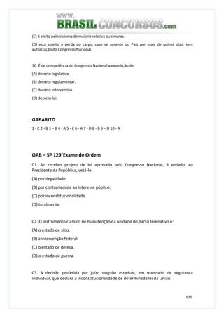 175
(C) é eleito pelo sistema de maioria relativa ou simples.
(D) está sujeito à perda do cargo, caso se ausente do País por mais de quinze dias, sem
autorização do Congresso Nacional.
10. É de competência do Congresso Nacional a expedição de:
(A) decreto legislativo.
(B) decreto regulamentar.
(C) decreto interventivo.
(D) decreto-lei.
GABARITO
1 - C 2 - B 3 – B 4 - A 5 - C 6 - A 7 - D 8 - B 9 – D 10 - A
OAB – SP 129°Exame de Ordem
01. Ao receber projeto de lei aprovado pelo Congresso Nacional, é vedado, ao
Presidente da República, vetá-lo:
(A) por ilegalidade.
(B) por contrariedade ao interesse público.
(C) por inconstitucionalidade.
(D) totalmente.
02. O instrumento clássico de manutenção da unidade do pacto federativo é:
(A) o estado de sítio.
(B) a intervenção federal.
(C) o estado de defesa.
(D) o estado de guerra.
03. A decisão proferida por juízo singular estadual, em mandado de segurança
individual, que declara a inconstitucionalidade de determinada lei da União:
 