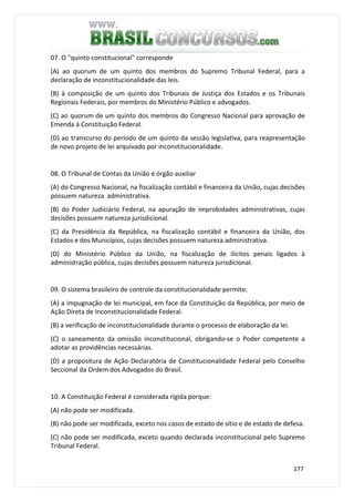 177
07. O "quinto constitucional" corresponde
(A) ao quorum de um quinto dos membros do Supremo Tribunal Federal, para a
declaração de inconstitucionalidade das leis.
(B) à composição de um quinto dos Tribunais de Justiça dos Estados e os Tribunais
Regionais Federais, por membros do Ministério Público e advogados.
(C) ao quorum de um quinto dos membros do Congresso Nacional para aprovação de
Emenda à Constituição Federal.
(D) ao transcurso do período de um quinto da sessão legislativa, para reapresentação
de novo projeto de lei arquivado por inconstitucionalidade.
08. O Tribunal de Contas da União é órgão auxiliar
(A) do Congresso Nacional, na fiscalização contábil e financeira da União, cujas decisões
possuem natureza administrativa.
(B) do Poder Judiciário Federal, na apuração de improbidades administrativas, cujas
decisões possuem natureza jurisdicional.
(C) da Presidência da República, na fiscalização contábil e financeira da União, dos
Estados e dos Municípios, cujas decisões possuem natureza administrativa.
(D) do Ministério Público da União, na fiscalização de ilícitos penais ligados à
administração pública, cujas decisões possuem natureza jurisdicional.
09. O sistema brasileiro de controle da constitucionalidade permite:
(A) a impugnação de lei municipal, em face da Constituição da República, por meio de
Ação Direta de Inconstitucionalidade Federal.
(B) a verificação de inconstitucionalidade durante o processo de elaboração da lei.
(C) o saneamento da omissão inconstitucional, obrigando-se o Poder competente a
adotar as providências necessárias.
(D) a propositura de Ação Declaratória de Constitucionalidade Federal pelo Conselho
Seccional da Ordem dos Advogados do Brasil.
10. A Constituição Federal é considerada rígida porque:
(A) não pode ser modificada.
(B) não pode ser modificada, exceto nos casos de estado de sítio e de estado de defesa.
(C) não pode ser modificada, exceto quando declarada inconstitucional pelo Supremo
Tribunal Federal.
 