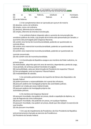 190
(B) as leis federais, estaduais e municipais.
(C) as leis federais e estaduais.
(D) as leis federais.
2. A lei complementar deve ser aprovada por quorum de maioria
(A) absoluta, como a lei ordinária.
(B) simples, como a lei ordinária.
(C) absoluta, diferente da lei ordinária.
(D) simples, diferente da Emenda à Constituição.
3. Lei ordinária federal, dispondo sobre o aumento da remuneração dos
servidores públicos da União, cujo projeto de lei tenha sido apresentado por Senador, e
que tenha sido promulgada pelo Congresso Nacional,
(A) contém vício formal de inconstitucionalidade, podendo ser questionado via
controle difuso.
(B) contém vício material de inconstitucionalidade, podendo ser questionado via
controle difuso.
(C) contém vício material de inconstitucionalidade, podendo ser questionado via
controle concentrado.
(D) não contém vício de inconstitucionalidade.
4. A Constituição da República assegura aos membros do Poder Judiciário, no
primeiro grau:
(A) vitaliciedade, adquirida após três anos de exercício, dependendo a perda do cargo,
nesse período, de sentença judicial transitada em julgado.
(B) inamovibilidade, salvo por determinação do Presidente do respectivo Tribunal.
(C) foro privilegiado, junto ao Supremo Tribunal Federal.
(D) irredutibilidade de subsídio.
5. As comissões parlamentares de inquérito da Câmara dos Deputados e do
Senado Federal
(A) podem promover a responsabilidade civil e penal dos infratores.
(B) possuem poderes de investigação próprios das autoridades judiciais.
(C) podem ser criadas por prazo indeterminado.
(D) possuem poderes de investigação próprios das
autoridades policiais.
6. Os membros do Congresso Nacional
(A) possuem imunidade, mas podem ser presos, desde a expedição do diploma, no
caso de flagrante de crime inafiançável.
(B) possuem imunidade, não podendo ser presos, em qualquer hipótese.
(C) possuem imunidade, mas podem ser presos, desde que não estejam no exercício de
suas funções.
(D) não possuem imunidade.
7. Em caso de impedimento do Presidente e do Vice-Presidente da República
será primeiramente chamado ao exercício da Presidência o
(A) Presidente do Senado Federal.
 