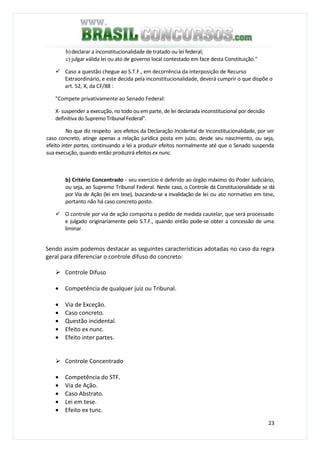 23
b)declarar a inconstitucionalidade de tratado ou lei federal;
c) julgar válida lei ou ato de governo local contestado em face desta Constituição."
Caso a questão chegue ao S.T.F., em decorrência da interposição de Recurso
Extraordinário, e este decida pela inconstitucionalidade, deverá cumprir o que dispõe o
art. 52, X, da CF/88 :
"Compete privativamente ao Senado Federal:
X- suspender a execução, no todo ou em parte, de lei declarada inconstitucional por decisão
definitiva do Supremo Tribunal Federal".
No que diz respeito aos efeitos da Declaração Incidental de Inconstitucionalidade, por ser
caso concreto, atinge apenas a relação jurídica posta em juízo, desde seu nascimento, ou seja,
efeito inter partes, continuando a lei a produzir efeitos normalmente até que o Senado suspenda
sua execução, quando então produzirá efeitos ex nunc.
b) Critério Concentrado - seu exercício é deferido ao órgão máximo do Poder Judiciário,
ou seja, ao Supremo Tribunal Federal. Neste caso, o Controle da Constitucionalidade se dá
por Via de Ação (lei em tese), buscando-se a invalidação de lei ou ato normativo em tese,
portanto não há caso concreto posto.
O controle por via de ação comporta o pedido de medida cautelar, que será processado
e julgado originariamente pelo S.T.F., quando então pode-se obter a concessão de uma
liminar.
Sendo assim podemos destacar as seguintes características adotadas no caso da regra
geral para diferenciar o controle difuso do concreto:
Controle Difuso
• Competência de qualquer juiz ou Tribunal.
• Via de Exceção.
• Caso concreto.
• Questão incidental.
• Efeito ex nunc.
• Efeito inter partes.
Controle Concentrado
• Competência do STF.
• Via de Ação.
• Caso Abstrato.
• Lei em tese.
• Efeito ex tunc.
 