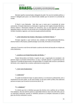 31
Mandato significa representação, delegação de poder. No caso do mandato político, o
mesmo é delegado pelo povo a um determinado cidadão que irá exercê-lo no comando do
Estado.
O Brasil é uma federação. Vale dizer que o nosso país é constituído de várias
autonomias. O Estado Federativo ou Federação é aquele que tem regiões (Estados-Membros,
Distrito Federal e Municípios) dotadas de autonomia, que se auto-organizam através de
legislação própria, mas claro, em de acordo com a Constituição Federal. Além do poder central
(União), há poderes regionais, com área de atuação autônoma definida.
“...união indissolúvel dos Estados e Municípios e do Distrito Federal...”
Princípio segundo o qual nenhuma das unidades da federação(Estados-Membros,
Distrito Federal e Municípios), poderão desligar-se da União, formando um novo Estado
soberano; É inerente a esta forma de Estado a ausência do direito de Secessão em relação aos
entes federativos.
“...constitui-se em Estado Democrático de Direito...”
Estado Democrático de Direito é aquele em que a organização da sociedade e do
governo segue os princípios democráticos, ou seja, a vontade popular, e é garantida por leis
superiores à vontade de governantes e de governados; É o Estado onde se busca a prevalência
do Direito, com o objetivo de se realizar a plenitude da Justiça Social.
“...e tem como fundamentos:
I - a soberania;”
É o poder do Estado de impor no plano externo, e se estruturar juridicamente, sem a
interferência de outro poder, ou de outro Estado, ou de outra ordem jurídica; Esta soberania
pertence ao povo, que irá exerce-la nos termos do art. 14.
“II - a cidadania;”
É o direito que tem o indivíduo que goza dos direitos civis e políticos de um Estado.
Esta cidadania, não está adistrita apenas à capacidade eleitoral, indo muito além dela, pois só
se materializa realmente, quando os indivíduos possuem as condições necessárias ao pleno
gozo dos direitos individuais e sociais.
 