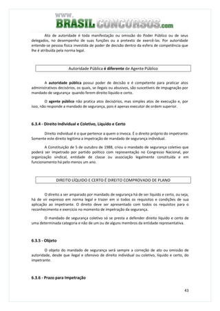 43
Ato de autoridade é toda manifestação ou omissão do Poder Público ou de seus
delegados, no desempenho de suas funções ou a pretexto de exercê-las. Por autoridade
entende-se pessoa física investida de poder de decisão dentro da esfera de competência que
lhe é atribuída pela norma legal.
Autoridade Pública é diferente de Agente Público
A autoridade pública possui poder de decisão e é competente para praticar atos
administrativos decisórios, os quais, se ilegais ou abusivos, são suscetíveis de impugnação por
mandado de segurança quando ferem direito líquido e certo.
O agente público não pratica atos decisórios, mas simples atos de execução e, por
isso, não responde a mandado de segurança, pois é apenas executor de ordem superior.
6.3.4 - Direito Individual e Coletivo, Líquido e Certo
Direito individual é o que pertence a quem o invoca. É o direito próprio do impetrante.
Somente este direito legitima a impetração de mandado de segurança individual.
A Constituição de 5 de outubro de 1988, criou o mandado de segurança coletivo que
poderá ser impetrado por partido político com representação no Congresso Nacional, por
organização sindical, entidade de classe ou associação legalmente constituída e em
funcionamento há pelo menos um ano.
DIREITO LÍQUIDO E CERTO É DIREITO COMPROVADO DE PLANO
O direito a ser amparado por mandado de segurança há de ser líquido e certo, ou seja,
há de vir expresso em norma legal e trazer em si todos os requisitos e condições de sua
aplicação ao impetrante. O direito deve ser apresentado com todos os requisitos para o
reconhecimento e exercício no momento de impetração da segurança.
O mandado de segurança coletivo só se presta a defender direito líquido e certo de
uma determinada categoria e não de um ou de alguns membros da entidade representativa.
6.3.5 - Objeto
O objeto do mandado de segurança será sempre a correção de ato ou omissão de
autoridade, desde que ilegal e ofensivo de direito individual ou coletivo, líquido e certo, do
impetrante.
6.3.6 - Prazo para Impetração
 