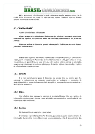 45
OBS.: A soberania referida neste inciso é a soberania popular, expressa no art. 14 da
CF/88, e não a Soberania do Estado, só invocável pelo próprio Estado no exercício de seus
poderes absolutos e incontrastáveis.
6.5 - “HABEAS DATA”
“LXXII - conceder-se-á habeas data:
a) para assegurar o conhecimento de informações relativas à pessoa do impetrante,
constantes de registros ou bancos de dados de entidades governamentais ou de caráter
público;
b) para a retificação de dados, quando não se prefira fazê-lo por processo sigiloso,
judicial ou administrativo;”
Habeas data significa literalmente “tenha dado”. Em sentido jurídico, é também uma
ordem, assim concebida pela Assembléia Nacional Constituinte de 1988, para tutela da honra,
tranqüilidade, do patrimônio, da vida privada, entre outros valores, contra os atentados
porventura praticados por organismos públicos ou de caráter público, na anotação e registro
de informações acerca das pessoas.
6.5.1 - Conceito
É o meio constitucional posto à disposição de pessoa física ou jurídica para lhe
assegurar o conhecimento de registros concernentes ao postulante e constantes de
repartições públicas ou particulares acessíveis ao público, assegurando quando necessária a
retificação de seus dados.
6.5.2 - Objeto
Visa o habeas data a assegurar o acesso da pessoa jurídica ou física aos registros de
informações concernentes à pessoa e suas atividades, para possibilitar a retificação de tais
informações, caso necessário.
6.5.3 - Espécies
Há duas espécies: o preventivo e o corretivo.
O primeiro é o previsto na alínea “a” do inciso, que visa a assegurar o conhecimento da
informação. É preventivo na medida em que previne, acautela, evita. O conhecimento dos
 