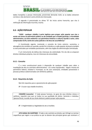 46
dados tranqüiliza a pessoa interessada, prevenindo demanda inútil, se os dados estiverem
corretos e não atentarem contra direito do interessado.
O segundo é preconizado na alínea “b” do inciso acima transcrito, que visa à
retificação da informação incorreta, incerta.
6.6 - AÇÃO POPULAR
“LXXIII - qualquer cidadão é parte legítima para propor ação popular que vise a
anular ato lesivo ao patrimônio público ou de entidade que o Estado participe, à moralidade
administrativa, ao meio ambiente e ao patrimônio histórico e cultural, ficando o autor, salvo
comprovada má-fé, isento de custas judiciais e do ônus da sucumbência;”
A Constituição vigente, mantendo o conceito da Carta anterior, aumentou a
abrangência do remédio em questão, pondo fim à dúvida se a ação popular alcançaria também
os atos praticados por entidades paraestatais, além dos órgãos da administração centralizada.
É um instrumento de defesa dos interesses da coletividade. Por ela não se amparam
direitos individuais próprios, mas sim interesses da comunidade.
6.6.1 - Conceito
É o meio constitucional posto à disposição de qualquer cidadão para obter a
invalidação de atos ou contratos administrativos - ou a estes equiparados - ilegais e lesivos do
patrimônio federal, estadual e municipal, ou de suas autarquias, entidades paraestatais e
pessoas jurídicas subvencionadas com dinheiros públicos.
6.6.2 - Requisitos da Ação
São três requisitos para o ajuizamento de ação popular:
1º - O autor seja cidadão brasileiro;
CIDADÃO (conceito) - É toda pessoa humana, no gozo de seus direitos cívicos e
políticos, requisito esse que se traduz na sua qualidade de eleitor. Somente o indivíduo
(pessoa física), munido de seu título eleitoral, poderá propor ação popular.
2º - A ilegitimidade ou ilegalidade do ato a invalidar;
ATO ILEGAL OU ILEGÍTIMO - É todo o ato contrário ao direito, por infringir as normas
específicas que regem a sua prática ou por se desviar dos princípios gerais que norteiam a
 