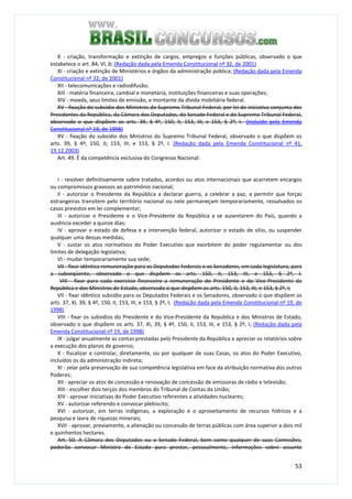 53
X - criação, transformação e extinção de cargos, empregos e funções públicas, observado o que
estabelece o art. 84, VI, b; (Redação dada pela Emenda Constitucional nº 32, de 2001)
XI - criação e extinção de Ministérios e órgãos da administração pública; (Redação dada pela Emenda
Constitucional nº 32, de 2001)
XII - telecomunicações e radiodifusão;
XIII - matéria financeira, cambial e monetária, instituições financeiras e suas operações;
XIV - moeda, seus limites de emissão, e montante da dívida mobiliária federal.
XV - fixação do subsídio dos Ministros do Supremo Tribunal Federal, por lei de iniciativa conjunta dos
Presidentes da República, da Câmara dos Deputados, do Senado Federal e do Supremo Tribunal Federal,
observado o que dispõem os arts. 39, § 4º, 150, II, 153, III, e 153, § 2º, I. (Incluído pela Emenda
Constitucional nº 19, de 1998)
XV - fixação do subsídio dos Ministros do Supremo Tribunal Federal, observado o que dispõem os
arts. 39, § 4º; 150, II; 153, III; e 153, § 2º, I. (Redação dada pela Emenda Constitucional nº 41,
19.12.2003)
Art. 49. É da competência exclusiva do Congresso Nacional:
I - resolver definitivamente sobre tratados, acordos ou atos internacionais que acarretem encargos
ou compromissos gravosos ao patrimônio nacional;
II - autorizar o Presidente da República a declarar guerra, a celebrar a paz, a permitir que forças
estrangeiras transitem pelo território nacional ou nele permaneçam temporariamente, ressalvados os
casos previstos em lei complementar;
III - autorizar o Presidente e o Vice-Presidente da República a se ausentarem do País, quando a
ausência exceder a quinze dias;
IV - aprovar o estado de defesa e a intervenção federal, autorizar o estado de sítio, ou suspender
qualquer uma dessas medidas;
V - sustar os atos normativos do Poder Executivo que exorbitem do poder regulamentar ou dos
limites de delegação legislativa;
VI - mudar temporariamente sua sede;
VII - fixar idêntica remuneração para os Deputados Federais e os Senadores, em cada legislatura, para
a subseqüente, observado o que dispõem os arts. 150, II, 153, III, e 153, § 2º, I.
VIII - fixar para cada exercício financeiro a remuneração do Presidente e do Vice-Presidente da
República e dos Ministros de Estado, observado o que dispõem os arts. 150, II, 153, III, e 153, § 2º, I;
VII - fixar idêntico subsídio para os Deputados Federais e os Senadores, observado o que dispõem os
arts. 37, XI, 39, § 4º, 150, II, 153, III, e 153, § 2º, I; (Redação dada pela Emenda Constitucional nº 19, de
1998)
VIII - fixar os subsídios do Presidente e do Vice-Presidente da República e dos Ministros de Estado,
observado o que dispõem os arts. 37, XI, 39, § 4º, 150, II, 153, III, e 153, § 2º, I; (Redação dada pela
Emenda Constitucional nº 19, de 1998)
IX - julgar anualmente as contas prestadas pelo Presidente da República e apreciar os relatórios sobre
a execução dos planos de governo;
X - fiscalizar e controlar, diretamente, ou por qualquer de suas Casas, os atos do Poder Executivo,
incluídos os da administração indireta;
XI - zelar pela preservação de sua competência legislativa em face da atribuição normativa dos outros
Poderes;
XII - apreciar os atos de concessão e renovação de concessão de emissoras de rádio e televisão;
XIII - escolher dois terços dos membros do Tribunal de Contas da União;
XIV - aprovar iniciativas do Poder Executivo referentes a atividades nucleares;
XV - autorizar referendo e convocar plebiscito;
XVI - autorizar, em terras indígenas, a exploração e o aproveitamento de recursos hídricos e a
pesquisa e lavra de riquezas minerais;
XVII - aprovar, previamente, a alienação ou concessão de terras públicas com área superior a dois mil
e quinhentos hectares.
Art. 50. A Câmara dos Deputados ou o Senado Federal, bem como qualquer de suas Comissões,
poderão convocar Ministro de Estado para prestar, pessoalmente, informações sobre assunto
 
