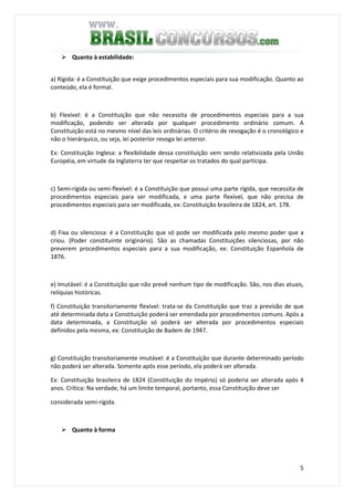 5
Quanto à estabilidade:
a) Rígida: é a Constituição que exige procedimentos especiais para sua modificação. Quanto ao
conteúdo, ela é formal.
b) Flexível: é a Constituição que não necessita de procedimentos especiais para a sua
modificação, podendo ser alterada por qualquer procedimento ordinário comum. A
Constituição está no mesmo nível das leis ordinárias. O critério de revogação é o cronológico e
não o hierárquico, ou seja, lei posterior revoga lei anterior.
Ex: Constituição Inglesa: a flexibilidade dessa constituição vem sendo relativizada pela União
Européia, em virtude da Inglaterra ter que respeitar os tratados do qual participa.
c) Semi-rígida ou semi-flexível: é a Constituição que possui uma parte rígida, que necessita de
procedimentos especiais para ser modificada, e uma parte flexível, que não precisa de
procedimentos especiais para ser modificada, ex: Constituição brasileira de 1824, art. 178.
d) Fixa ou silenciosa: é a Constituição que só pode ser modificada pelo mesmo poder que a
criou. (Poder constituinte originário). São as chamadas Constituições silenciosas, por não
preverem procedimentos especiais para a sua modificação, ex: Constituição Espanhola de
1876.
e) Imutável: é a Constituição que não prevê nenhum tipo de modificação. São, nos dias atuais,
relíquias históricas.
f) Constituição transitoriamente flexível: trata-se da Constituição que traz a previsão de que
até determinada data a Constituição poderá ser emendada por procedimentos comuns. Após a
data determinada, a Constituição só poderá ser alterada por procedimentos especiais
definidos pela mesma, ex: Constituição de Badem de 1947.
g) Constituição transitoriamente imutável: é a Constituição que durante determinado período
não poderá ser alterada. Somente após esse período, ela poderá ser alterada.
Ex: Constituição brasileira de 1824 (Constituição do Império) só poderia ser alterada após 4
anos. Crítica: Na verdade, há um limite temporal, portanto, essa Constituição deve ser
considerada semi-rígida.
Quanto à forma
 