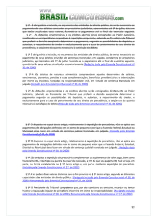 92
§ 1º - É obrigatória a inclusão, no orçamento das entidades de direito público, de verba necessária ao
pagamento de seus débitos constantes de precatórios judiciários, apresentados até 1º de julho, data em
que terão atualizados seus valores, fazendo-se o pagamento até o final do exercício seguinte.
§ 2º - As dotações orçamentárias e os créditos abertos serão consignados ao Poder Judiciário,
recolhendo-se as importâncias respectivas à repartição competente, cabendo ao Presidente do Tribunal
que proferir a decisão exeqüenda determinar o pagamento, segundo as possibilidades do depósito, e
autorizar, a requerimento do credor e exclusivamente para o caso de preterimento de seu direito de
precedência, o seqüestro da quantia necessária à satisfação do débito.
§ 1º É obrigatória a inclusão, no orçamento das entidades de direito público, de verba necessária ao
pagamento de seus débitos oriundos de sentenças transitadas em julgado, constantes de precatórios
judiciários, apresentados até 1º de julho, fazendo-se o pagamento até o final do exercício seguinte,
quando terão seus valores atualizados monetariamente.(Redação dada pela Emenda Constitucional nº
30, de 2000)
§ 1º-A Os débitos de natureza alimentícia compreendem aqueles decorrentes de salários,
vencimentos, proventos, pensões e suas complementações, benefícios previdenciários e indenizações
por morte ou invalidez, fundadas na responsabilidade civil, em virtude de sentença transitada em
julgado.(Incluído pela Emenda Constitucional nº 30, de 2000)
§ 2º As dotações orçamentárias e os créditos abertos serão consignados diretamente ao Poder
Judiciário, cabendo ao Presidente do Tribunal que proferir a decisão exeqüenda determinar o
pagamento segundo as possibilidades do depósito, e autorizar, a requerimento do credor, e
exclusivamente para o caso de preterimento de seu direito de precedência, o seqüestro da quantia
necessária à satisfação do débito.(Redação dada pela Emenda Constitucional nº 30, de 2000)
§ 3° O disposto no caput deste artigo, relativamente à expedição de precatórios, não se aplica aos
pagamentos de obrigações definidas em lei como de pequeno valor que a Fazenda Federal, Estadual ou
Municipal deva fazer em virtude de sentença judicial transitada em julgado. (Incluído pela Emenda
Constitucional nº 20, de 1998)
§ 3º O disposto no caput deste artigo, relativamente à expedição de precatórios, não se aplica aos
pagamentos de obrigações definidas em lei como de pequeno valor que a Fazenda Federal, Estadual,
Distrital ou Municipal deva fazer em virtude de sentença judicial transitada em julgado. (Redação dada
pela Emenda Constitucional nº 30, de 2000)
§ 4º São vedados a expedição de precatório complementar ou suplementar de valor pago, bem como
fracionamento, repartição ou quebra do valor da execução, a fim de que seu pagamento não se faça, em
parte, na forma estabelecida no § 3º deste artigo e, em parte, mediante expedição de precatório.
(Incluído pela Emenda Constitucional nº 37, de 2002)
§ 5º A lei poderá fixar valores distintos para o fim previsto no § 3º deste artigo, segundo as diferentes
capacidades das entidades de direito público. (Parágrafo incluído pela Emenda Constitucional nº 30, de
2000 e Renumerado pela Emenda Constitucional nº 37, de 2002)
§ 6º O Presidente do Tribunal competente que, por ato comissivo ou omissivo, retardar ou tentar
frustrar a liquidação regular de precatório incorrerá em crime de responsabilidade. (Parágrafo incluído
pela Emenda Constitucional nº 30, de 2000 e Renumerado pela Emenda Constitucional nº 37, de 2002)
 