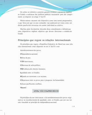 Direito Constitucional
Os verbos no infinitivo: construir, garantir, erradicar e promover, impõem
ao Estado a realizacao das polfticas publicas necessarias para dar cumpri-
mento ao disposto no artigo 3.º da CF.
Muitos autores encaram este dispositivo como uma norma programatica,
o que faria com que os seus comandos nao pudessem ser vistos como um
direito passfvel de invocacao em carater individual ou coletivo.
Mas boa parte da doutrina discorda desse entendimento e defendeque
estes dispositivos impõem objetivos que devem direcionar a conduta do
Estado.
Princípios que regem as relações internacionais
Os princfpios que regem a Republica Federativa do Brasil nas suas rela-
cões internacionais estao dispostos no art. 4.º da CF e sao:
Autodeterminacao dos povos;
INdependência nacional;
Defesa da paz;
NÃO intervencao;
COncessao de asilo polftico;
PREvalência dos direitos humanos;
Igualdade entre os Estados;
REpudio ao terrorismo e ao racismo;
COoperacao entre os povos para o progresso da humanidade;
Solucao pacfficados conflitos.
Macete!
Os princfpios da nao intervencao e da autodeterminacaodos povos origi-
nam-se no reconhecimento da igualdade entre os Estados, que por sua vez
esta vinculado ao princfpio da independência nacional.
11
AINDa NÃO COmPREI RECOS
 