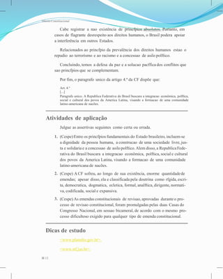 Direito Constitucional
Cabe registrar a nao existência de princfpios absolutos. Portanto, em
casos de flagrante desrespeito aos direitos humanos, o Brasil podera apoiar
a interferência em outros Estados.
Relacionados ao princfpio da prevalência dos direitos humanos estao o
repudio ao terrorismo e ao racismo e a concessao de asilo polftico.
Concluindo, temos a defesa da paz e a solucao pacffica dos conflitos que
sao princfpios que se complementam.
Por fim, o paragrafo unico da artigo 4.º da CF dispõe que:
Art. 4.º
[...]
Paragrafo unico. A Republica Federativa do Brasil buscara a integracao econômica, polftica,
social e cultural dos povos da America Latina, visando a formacao de uma comunidade
latino-americana de nacões.
Atividades de aplicação
Julgue as assertivas seguintes como certa ou errada.
1. (Cespe) Entre os princfpios fundamentais do Estado brasileiro, incluem-se
a dignidade da pessoa humana, a construcao de uma sociedade livre, jus-
ta e solidaria e a concessao de asilopolftico.Alem disso, a RepublicaFede-
rativa do Brasil buscara a integracao econômica, polftica, social e cultural
dos povos da America Latina, visando a formacao de uma comunidade
latino-americana de nacões.
(Cespe) A CF sofreu, ao longo de sua existência, enorme quantidadede
emendas; apesar disso, ela e classificada pela doutrina como rfgida,escri-
ta, democratica, dogmatica, ecletica, formal, analftica, dirigente, normati-
va, codificada, social e expansiva.
(Cespe) As emendas constitucionais de revisao, aprovadas duranteo pro-
cesso de revisao constitucional, foram promulgadas pelas duas Casas do
Congresso Nacional, em sessao bicameral, de acordo com o mesmo pro-
cesso dificultoso exigido para qualquer tipo de emenda constitucional.
2.
3.
Dicas de estudo
<www.planalto.gov.br>.
<www.stf.jus.br>.
12
 