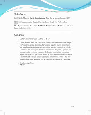 Direito Constitucional
Referências
CAETANO, Marcelo. Direito Constitucional. 2. ed. Rio de Janeiro: Forense, 1987. v.
1.
MORAES, Alexandre de. Direito Constitucional. 24. ed. Sao Paulo: Atlas,
2009.
SILVA, Jose Afonso da. Curso de Direito Constitucional Positivo. 22. ed. Sao
Paulo: Malheiros, 2003.
Gabarito
1. Certa. Conforme artigos 1.º, 3.º e 4.º da CF.
2. Certa. A maior parte dos criterios de classificacao foi abordada sob o topi-
co “Classificacao das Constituicões”, quanto aqueles menos importantes e
que nao foram comentados,cabe o seguinte registro: constituicao ecletica
– formada por ideologias distintas; constituicao dirigente – possui nor-
mas destinadasa orientar a atuacao do Estado; constituicao normativa – e
aquela que e efetiva, que possui aplicacao pratica; constituicao codificada
– sistematizada em um unico documento; constituicao social – traz nor-
mas que buscam o bem-estar social; constituicao expansiva = analftica.
3. Errada. Artigo 3.º do
ADCT.
13
 
