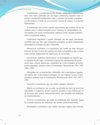 Direito Constitucional
A constituicao e considerada escrita, quando codificada e sistematizada
num texto unico, elaborado por um orgao constituinte, trazendo todas as
normas consideradas fundamentais sobre a estrutura do Estado, a organiza-
cao dos poderes, o modo do seu exercfcio e limites de atuacao e os direitos
fundamentais.
A constituicao nao escrita e aquela cujas normas nao constam de um do-
cumento unico e solene, baseando-se nos costumes, na jurisprudência, em
convencões e em textos constitucionais esparsos. Como exemplo, podemos
citar a Constituicao Inglesa.
Constituicao dogmatica e aquela elaborada por um orgao constituinte,
escolhido para este fim, e que sistematiza os dogmas ou ideias fundamentais
dominantes no momento em que e elaborada.
Historica ou costumeira e a constituicao que resulta de lenta formacao
historica, do lento evoluir das tradicões,dos fatos sociopolfticos,que se fixam
como normas fundamentais da organizacao de um Estado.
Constituicões populares, democraticas ou promulgadas sao aquelas que
se originam de um orgao constituintecomposto de representantes do povo,
eleitos para o fimde elabora-las e estabelecê-las. Como exemplos de consti-
tuicões populares podemos citar as Constituicões Brasileiras de 1891, 1934,
1946 e 1988.
Outorgadas sao as constituicões elaboradas sem a participacao popular,
sao aquelas que os governantes outorgam, ou seja, impõem ao povo. Como
exemplos, podemos citar as Constituicões Brasileiras de 1824, 1937, 1967 e
1969.
Imutavel e a constituicao que nao admite qualquer alteracao.
Rfgida e a constituicao que so pode ser alterada por meio de processos,
solenidades e exigências formais especiais, distintos e mais diffceisque os
de formacao das normas infraconstitucionais (por exemplo, leis ordinarias
ou complementares).
Flexfvel e a constituicao que pode ser modificada pelo legislador segun-
do o mesmo processo de elaboracao das normas infraconstitucionais.
Semirrfgida e a constituicao que contem uma parte rfgida e outra flexfvel.
2
 