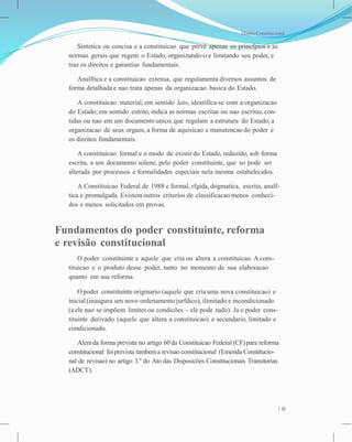 Direito Constitucional
Sintetica ou concisa e a constituicao que prevê apenas os princfpios e as
normas gerais que regem o Estado, organizando-o e limitando seu poder, e
traz os direitos e garantias fundamentais.
Analftica e a constituicao extensa, que regulamenta diversos assuntos de
forma detalhada e nao trata apenas da organizacao basica do Estado.
A constituicao material, em sentido lato, identifica-se com a organizacao
do Estado; em sentido estrito, indica as normas escritas ou nao escritas, con-
tidas ou nao em um documento unico, que regulam a estrutura do Estado, a
organizacao de seus orgaos, a forma de aquisicao e manutencao do poder e
os direitos fundamentais.
A constituicao formal e o modo de existir do Estado, reduzido, sob forma
escrita, a um documento solene, pelo poder constituinte, que so pode ser
alterada por processos e formalidades especiais nela mesma estabelecidos.
A Constituicao Federal de 1988 e formal, rfgida, dogmatica, escrita, analf-
tica e promulgada. Existem outros criterios de classificacao menos conheci-
dos e menos solicitados em provas.
Fundamentos do poder constituinte, reforma
e revisão constitucional
O poder constituinte e aquele que cria ou altera a constituicao. A cons-
tituicao e o produto desse poder, tanto no momento de sua elaboracao
quanto em sua reforma.
Opoder constituinte originario (aquele que cria uma nova constituicao) e
inicial (inaugura um novo ordenamento jurfdico), ilimitado e incondicionado
(a ele nao se impõem limites ou condicões – ele pode tudo). Ja o poder cons-
tituinte derivado (aquele que altera a constituicao) e secundario, limitado e
condicionado.
Alemda forma prevista no artigo 60 da Constituicao Federal (CF)para reforma
constitucional foiprevista tambema revisao constitucional (Emenda Constitucio-
nal de revisao) no artigo 3.º do Ato das Disposicões Constitucionais Transitorias
(ADCT).
3
 