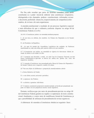 Direito Constitucional
Por fim, cabe ressaltar que parte da doutrina considera como poder
constituinte so o poder inicial de elaborar uma constituicao (originario),
distinguindo-o dos chamados poderes constitucionais reformador, revisor
e decorrente, preferindo chama-los, respectivamente, de competência refor-
madora, de revisao e de auto-organizacao.
A emenda constitucional e resultado de um processo legislativo especial
e mais dificultoso do que o ordinario, conforme disposto no artigo 60 da
Constituicao Federal, in verbis:
Art. 60. A Constituicao podera ser emendada mediante proposta:
I - de um terco, no mfnimo, dos membros da Câmara dos Deputados ou do Senado
Federal;
II - do Presidente da Republica;
III - de mais da metade das Assembleias Legislativas das unidades da Federacao,
manifestando-se, cada uma delas, pela maioria relativa de seus membros.
§1.º A Constituicao nao podera ser emendada na vigência de intervencao federal, de
estado de defesa ou de estado de sftio.
§2.º A proposta sera discutida e votada em cada Casa do Congresso Nacional, em dois
turnos, considerando-se aprovada se obtiver, em ambos, três quintos dos votos dos
respectivos membros.
§3.º A emenda a Constituicao sera promulgada pelas Mesas da Câmara dos Deputados e
do Senado Federal, com o respectivo numero de ordem.
§4.º Nao sera objeto de deliberacao a proposta de emenda tendente a abolir:
I - a forma federativa de Estado;
II - o voto direto, secreto, universal e periodico;
III - a separacao dos Poderes;
IV - os direitos e garantias individuais.
§5.º A materia constantede proposta de emenda rejeitada ou havida por prejudicada nao
pode ser objeto de nova proposta na mesma sessao legislativa.
Portanto, verifica-se que por meio do procedimento previsto no artigo 60
da Constituicao Federal, garante-se a rigidez e a supremacia do texto constitu-
cional. Atualmente, e o unico meio de modificacao formal da Constituicao, ja
que a possibilidade de utilizacao do procedimento de revisao esgotou-se.
A elaboracao de emendas a Constituicao obedece as seguintes fases:
5
 