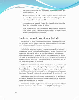 Direito Constitucional
- apresentacao da proposta, por iniciativa de um dos legitimados pelo
artigo 60, incisos I a III;
- discussao e votacao em cada Casa do Congresso Nacional, em dois tur-
nos, considerando-se aprovada se obtiver, em ambos, três quintos dos
votos dos membros de cada uma delas;
- promulgacao pelas Mesas da Câmara dos Deputados e do Senado Fe-
deral, com o respectivo numero de ordem;
- tendo sido a proposta rejeitada ou havida por prejudicada, sera arqui-
vada, ficando vedada a possibilidade de a materia ser objeto de nova
proposta na mesma sessao legislativa.
Limitações ao poder constituinte derivado
As limitacões ao poder constituinte derivado sao comumente classifica-
das em quatro grandes grupos: limitacões temporais, limitacões circunstan-
ciais, limitacões materiais e limitacões processuais.
As limitacões temporais impedem, por determinado perfodo de tempo, a
alteracao das normas constitucionais. Neste caso, a propria Constituicao traz
uma norma proibitiva de reforma de seus dispositivos por um prazo deter-
minado. Essas limitacões nao estao presentesna nossa Constituicao vigente.
No Brasil, so a Constituicao do Imperio estabelecia esse tipo de limitacao,
haja vista que, em seu artigo 174, determinava que so apos quatro anos de
sua vigência ela poderia ser reformada.
As limitacões circunstanciais evitam modificacões na Constituicao em
certas ocasiões de anormalidade do pafs. Objetiva-se afastar alguma pertur-
bacao a liberdade e a independênciados orgaos a quem compete a reforma.
A atual Constituicao impõe tais limitacões,ao vedar a emendana vigência de
intervencao federal, de estado de defesa ou de estado de sftio(art. 60, §1.o).
As limitacões materiais excluem determinadas materias da possibilidade
de reforma, objetivando assegurar a integridade da Constituicao.Tais limita-
cões podem ser explfcitas ou implfcitas.
As limitacões materiais explfcitas sao conhecidas por “clausulas petreas”.
Na atual Constituicao estao prescritas no art. 60, §4.°, segundo o qual:
6
 