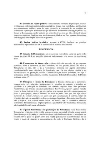 12
41) Conceito de regime político: é um complexo estrutural de princípios e forças
políticas que configuram determinada concepção do Estado e da sociedade, e que inspiram
seu ordenamento jurídico; antes de tudo, pressupõe a existência de um conjunto de
instituições e princípios fundamentais que informam determinada concepção política do
Estado e da sociedade, sendo também um conceito ativo, pois, ao fato estrutural há que
superpor o elemento funcional, que implica uma atividade e um fim, supondo dinamismo,
sem redução a uma simples atividade de governo.
42) Regime político brasileiro: segundo a CF/88, funda-se no princípio
democrático; o preâmbulo e o art. 1º o enunciam de maneira insofismável.
DEMOCRACIA
43) Conceito de Democracia: é um processo de convivência social em que o poder
emana do povo, há de ser exercido, direta ou indiretamente, pelo povo e em proveito do
povo.
44) Pressupostos da democracia: a democrácia não necessita de pressupostos
especiais; basta a existência de uma sociedade; se seu governo emana do povo, é
democracia; se não, não o é; a Constituição estrutura um regime democrático
consubstanciando esses objetivos de igualização por via dos direitos sociais e da
universalização de prestações sociais; a democratização dessas prestações, ou seja, a
estrutura de modos democráticos, constitui fundamento do Estado Democrático de Direito,
instituído no art. 1º.
45) Princípios e valores da democracia: a doutrina afirma que a democracia
repousa sobre três princípios fundamentais: o princípio da maioria, o princípio da
igualdade e o princípio da liberdade; em verdade, repousa sobre dois princípios
fundamentais, que lhe dão a essência conceitual: o da soberania popular, segundo o qual o
povo é a única fonte do poder, que se exprime pela regra de que todo o poder emana do
povo; a participação, direta e indireta, do povo no poder, para que este seja efetiva
expressão da vontade popular; nos casos em que a participação é indireta, surge um
princípio derivado ou secundário: o da representação; Igualdade e Liberdade, também, não
são princípios, mas valores democráticos, no sentido que a democracia constitui
instrumento de sua realização no plano prático; a igualdade é valor fundante da democracia,
não igualdade formal, mas a substancial.
46) O poder democrático e as qualificações da democracia: o que dá essência à
democracia é o fato de o poder residir no povo; repousa na vontade popular no que tange à
fonte do exercício do poder; o conceito de democracia fundamenta-se na existência de um
vínculo entre o povo e o poder; como este recebe qualificações na conformidade de seu
objeto e modo de atuação; a democratização do poder é fenômeno histórico, daí o
 