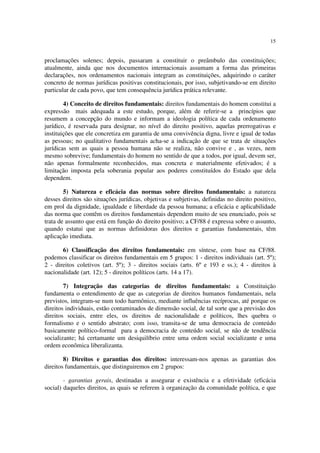15
proclamações solenes; depois, passaram a constituir o preâmbulo das constituições;
atualmente, ainda que nos documentos internacionais assumam a forma das primeiras
declarações, nos ordenamentos nacionais integram as constituições, adquirindo o caráter
concreto de normas jurídicas positivas constitucionais, por isso, subjetivando-se em direito
particular de cada povo, que tem consequência jurídica prática relevante.
4) Conceito de direitos fundamentais: direitos fundamentais do homem constitui a
expressão mais adequada a este estudo, porque, além de referir-se a princípios que
resumem a concepção do mundo e informam a ideologia política de cada ordenamento
jurídico, é reservada para designar, no nível do direito positivo, aquelas prerrogativas e
instituições que ele concretiza em garantia de uma convivência digna, livre e igual de todas
as pessoas; no qualitativo fundamentais acha-se a indicação de que se trata de situações
jurídicas sem as quais a pessoa humana não se realiza, não convive e , as vezes, nem
mesmo sobrevive; fundamentais do homem no sentido de que a todos, por igual, devem ser,
não apenas formalmente reconhecidos, mas concreta e materialmente efetivados; é a
limitação imposta pela soberania popular aos poderes constituídos do Estado que dela
dependem.
5) Natureza e eficácia das normas sobre direitos fundamentais: a natureza
desses direitos são situações jurídicas, objetivas e subjetivas, definidas no direito positivo,
em prol da dignidade, igualdade e liberdade da pessoa humana; a eficácia e aplicabilidade
das norma que contêm os direitos fundamentais dependem muito de seu enunciado, pois se
trata de assunto que está em função do direito positivo; a CF/88 é expressa sobre o assunto,
quando estatui que as normas definidoras dos direitos e garantias fundamentais, têm
aplicação imediata.
6) Classificação dos direitos fundamentais: em síntese, com base na CF/88.
podemos classificar os direitos fundamentais em 5 grupos: 1 - direitos individuais (art. 5º);
2 - direitos coletivos (art. 5º); 3 - direitos sociais (arts. 6º e 193 e ss.); 4 - direitos à
nacionalidade (art. 12); 5 - direitos políticos (arts. 14 a 17).
7) Integração das categorias de direitos fundamentais: a Constituição
fundamenta o entendimento de que as categorias de direitos humanos fundamentais, nela
previstos, integram-se num todo harmônico, mediante influências recíprocas, até porque os
direitos individuais, estão contaminados de dimensão social, de tal sorte que a previsão dos
direitos sociais, entre eles, os direitos de nacionalidade e políticos, lhes quebra o
formalismo e o sentido abstrato; com isso, transita-se de uma democracia de conteúdo
basicamente político-formal para a democracia de conteúdo social, se não de tendência
socializante; há certamante um desiquilíbrio entre uma ordem social socializante e uma
ordem econômica liberalizanta.
8) Direitos e garantias dos direitos: interessam-nos apenas as garantias dos
direitos fundamentais, que distinguiremos em 2 grupos:
- garantias gerais, destinadas a assegurar e existência e a efetividade (eficácia
social) daqueles direitos, as quais se referem à organização da comunidade política, e que
 