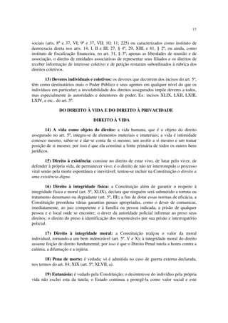 17
sociais (arts, 8º e 37, VI; 9º e 37, VII; 10; 11; 225) ou caracterizados como instituto de
democracia direta nos arts. 14, I, II e III, 27, § 4º, 29, XIII, e 61, § 2º, ou ainda, como
instituto de fiscalização financeira, no art. 31, § 3º; apenas as liberdades de reunião e de
associação, o direito de entidades associativas de representar seus filiados e os direitos de
receber informação de interesse coletivo e de petição restaram subordinados à rubrica dos
direitos coletivos.
13) Deveres individuais e coletivos: os deveres que decorrem dos incisos do art. 5º,
têm como destinatários mais o Poder Público e seus agentes em qualquer nível do que os
indivíduos em particular; a inviolabilidade dos direitos assegurados impõe deveres a todos,
mas especialmente às autoridades e detentores de poder; Ex: incisos XLIX, LXII, LXIII,
LXIV, e etc.. do art. 5º.
DO DIREITO À VIDA E DO DIREITO À PRIVACIDADE
DIREITO À VIDA
14) A vida como objeto do direito: a vida humana, que é o objeto do direito
assegurado no art. 5º, integra-se de elementos materiais e imateriais; a vida é intimidade
conosco mesmo, saber-se e dar-se conta de si mesmo, um assitir a si mesmo e um tomar
posição de si mesmo; por isso é que ela constitui a fonte primária de todos os outros bens
jurídicos.
15) Direito à existência: consiste no direito de estar vivo, de lutar pelo viver, de
defender à própria vida, de permanecer vivo; é o direito de não ter interrompido o processo
vital senão pela morte espontânea e inevitável; tentou-se incluir na Constituição o direito a
uma existência digna.
16) Direito à integridade física: a Constituição além de garantir o respeito à
integridade física e moral (art. 5º, XLIX), declara que ninguém será submetido a tortuta ou
tratamento desumano ou degradante (art. 5º, III); a fim de dotar essas normas de eficácia, a
Constituição preordena várias garantias penais apropriadas, como o dever de comunicar,
imediatamente, ao juiz competente e à família ou pessoa indicada, a prisão de qualquer
pessoa e o local onde se encontre; o dever da autoridade policial informar ao preso seus
direitos; o direito do preso à identificação dos responsáveis por sua prisão e interrogatório
policial.
17) Direito à integridade moral: a Constituição realçou o valor da moral
individual, tornando-a um bem indenizável (art. 5º, V e X); à integridade moral do direito
assume feição de direito fundamental; por isso é que o Direito Penal tutela a honra contra a
calúnia, a difamação e a injúria.
18) Pena de morte: é vedada; só é admitida no caso de guerra externa declarada,
nos termos do art. 84, XIX (art. 5º, XLVII, a).
19) Eutanásia: é vedado pela Constituição; o desinteresse do indivíduo pela própria
vida não exclui esta da tutela; o Estado continua a protegê-la como valor social e este
 