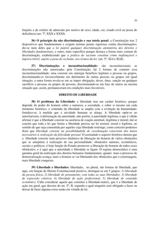 20
funções e de critério de admissão por motivo de sexo, idade, cor, estado civil ou posse de
deficiência (art. 7º, XXX e XXXI).
36) O princípio da não discriminação e sua tutela penal: a Constituição traz 2
dispositivos que fundamentam e exigem normas penais rigorosas contra discriminações;
diz-se num deles que a lei punirá qualquer discriminação atentatória dos direitos e
liberdades fundamentais, e outro, mais específico porque destaca a forma mais comum de
discriminação, estabelecendo que a prática do racismo constitui crime inafiançável e
imprescritível, sujeito a pena de reclusão, nos termos da lei. (art. 5º, XLI e XLII).
37) Discriminações e inconstitucionalidade: são inconstitucionais as
discriminações não autorizadas pela Constituição; há 2 formas de cometer essa
inconstitucionalidade; uma consiste em outorgar benefício legítimo a pessoas ou grupos,
discriminando-os favoravelmente em detrimento de outras pessoas ou grupos em igual
situação; a outra forma revela-se em se impor obrigação, dever, ônus, sanção ou qualquer
sacrifício a pessoas ou grupos de pessoas, discriminando-as em face de outros na mesma
situação que, assim, permaneceram em condições mais favoráveis.
DIREITO DE LIBERDADE
38) O problema da Liberdade: a liberdade tem um caráter histórico, porque
depende do poder do homem sobre a natureza, a sociedade, e sobre si mesmo em cada
momento histórico; o conteúdo da liberdade se amplia com a evolução da humanidade;
fortalece-se, à medida que a atividade humana se alarga. A liberdade opõe-se ao
autoritarismo, à deformação da autoridade; não porém, à autoridade legítima; o que é válido
afirmar é que a liberdade consiste na ausência de coação anormal, ilegítima e imoral; daí se
conclui que toda a lei que limita a liberdade precisa ser lei normal, moral e legítima, no
sentido de que seja consentida por aqueles cuja liberdade restringe; como conceito podemos
dizer que liberdade consiste na possibilidadede de coordenação consciente dos meios
necessários à realização da felicidade pessoal. O assinalado o aspecto histórico denota que
a liberdade consiste num processo dinâmico de liberação do homem de vários obstáculos
que se antepõem à realização de sua personalidade: obstáculos naturais, econômicos,
sociais e políticos; é hoje função do Estado promover a liberação do homem de todos esses
obstáculos, e é aqui que a autoridade e liberdade se ligam. O regima democrático é uma
garantia geral da realização dos direitos humanos fundamentais; quanto mais o processo de
democratização avança, mais o homem se vai libertando dos obstáculos que o constrangem,
mais liberdade conquista.
39) Liberdade e liberdades: liberdades, no plural, são formas de liberdade, que
aqui, em função do Direito Constitucional positivo, distingue-se em 5 grupos: 1) liberdade
da pessoa física; 2) liberdade de pensamento, com todas as suas liberdades; 3) liberdade
de expressão coletiva; 4) liberdade de ação profissional; 5) liberdade de conteúdo
econômico. Cabe considerar aquela que constitui a liberdade-matriz, que é a liberdade de
ação em geral, que decorre do art. 5º, II, segundo o qual ninguém será obrigado a fazer ou
deixar de fazer alguma coisa senão em virtude de lei.
 