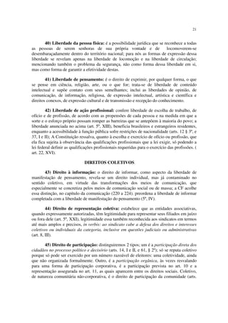 21
40) Liberdade da pessoa física: é a possibilidade jurídica que se reconhece a todas
as pessoas de serem senhoras de sua própria vontade e de locomoverem-se
desembaraçadamente dentro do território nacional; para nós as formas de expressão dessa
liberdade se revelam apenas na liberdade de locomoção e na liberdade de circulação;
mencionando também o problema da segurança, não como forma dessa liberdade em si,
mas como forma de garantir a efetividade destas.
41) Liberdade de pensamento: é o direito de exprimir, por qualquer forma, o que
se pense em ciência, religião, arte, ou o que for; trata-se de liberdade de conteúdo
intelectual e supõe contato com seus semelhantes; inclui as liberdades de opinião, de
comunicação, de informação, religiosa, de expressão intelectual, artística e científica e
direitos conexos, de expressão cultural e de transmissão e recepção do conhecimento.
42) Liberdade de ação profissional: confere liberdade de escolha de trabalho, de
ofício e de profissão, de acordo com as propensões de cada pessoa e na medida em que a
sorte e o esforço próprio possam romper as barreiras que se antepõem à maioria do povo; a
liberdade anunciada no acima (art. 5º, XIII), beneficia brasileiros e estrangeiros residentes,
enquanto a acessibilidade à função pública sofre restrições de nacionalidade (arts. 12 § 3º, e
37, I e II); A Constituição ressalva, quanto à escolha e exercício de ofício ou profissão, que
ela fica sujeita à observância das qualificações profissionais que a lei exigir, só podendo a
lei federal definir as qualificações profissionais requeridas para o exercício das profissões. (
art. 22, XVI).
DIREITOS COLETIVOS
43) Direito à informação: o direito de informar, como aspecto da liberdade de
manifestação de pensamento, revela-se um direito individual, mas já contaminado no
sentido coletivo, em virtude das transformações dos meios de comunicação, que
especialmente se concretiza pelos meios de comunicação social ou de massa; a CF acolhe
essa distinção, no capítulo da comunicação (220 a 224). preordena a liberdade de informar
completada com a liberdade de manifestação do pensamento (5º, IV).
44) Direito de representação coletiva: estabelece que as entidades associativas,
quando expressamente autorizadas, têm legitimidade para representar seus filiados em juízo
ou fora dele (art. 5º, XXI), legitimidade essa também reconhecida aos sindicatos em termos
até mais amplos e precisos, in verbis: ao sindicato cabe a defesa dos direitos e interesses
coletivos ou individuais da categoria, inclusive em questões judiciais ou administrativas
(art. 8, III).
45) Direito de participação: distinguiremos 2 tipos; um é a participação direta dos
cidadãos no processo político e decisório (arts. 14, I e II, e 61, § 2º); só se reputa coletivo
porque só pode ser exercido por um número razoável de eleitores: uma coletividade, ainda
que não organizada formalmente. Outro, é a participação orgânica, às vezes resvalando
para uma forma de participação corporativa, é a participação prevista no art. 10 e a
representação assegurada no art. 11, as quais aparecem entre os direitos sociais. Coletivo,
de natureza comunitária não-corporativa, é o direito de participação da comunidade (arts.
 