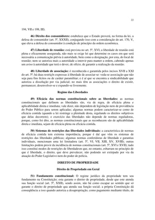 22
194, VII e 198, III).
46) Direito dos consumidores: estabelece que o Estado proverá, na forma da lei, a
defesa do consumidor (art. 5º, XXXII), conjugando isso com a consideração do art. 170, V,
que eleva a defesa do consumidor à condição de princípio da ordem econômica.
47) Liberdade de reunião: está prevista no art. 5º, XVI; a liberdade de reunião está
plena e eficazmente assegurada, não mais se exige lei que determine os casos em que será
necessária a comunicação prévia à autoridade, bem como a designação, por esta, do local de
reunião; nem se autoriza mais a autoridade a intervir para manter a ordem, cabendo apenas
um aviso à autoridade que terá o dever, de ofício, de garantir a realização da reunião.
48) Liberdade de associação: é reconhecida e garantida pelos incisos XVII a XXI
do art. 5º; há duas restriçõs expressas à liberdade de associar-se: veda-se associação que não
seja para fins lícitos ou de caráter paramilitar; e é aí que se encontra a sindicabilidade que
autoriza a dissolução por via judicial; no mais têm as associações o direito de existir,
permanecer, desenvolver-se e expandir-se livremente.
Regime das Liberdades
49) Eficácia das normas constitucionais sobre as liberdades: as normas
constitucionais que definem as liberdades são, via de regra, de eficácia plena e
aplicabilidade direta e imediata; vale dizer, não dependem de legislação nem de providência
do Poder Público para serem aplicadas; algumas normas podem caracterizar-se como de
eficácia contida (quando a lei restringe a plenitude desta, regulando os direitos subjetivos
que delas decorrem); o exercício das liberdades não depende de normas reguladoras,
porque, como foi dito, as normas constitucionais que as reconhecem são de aplicabilidade
direta e imediata, sejam de eficácia plena ou eficácia contida.
50) Sistemas de restrições das liberdades individuais: a característica de normas
de eficácia contida tem extrema importância, porque é daí que vêm os sistemas de
restrições das liberdades públicas; algumas normas conferidoras de liberdade e garantias
individuais, mencionam uma lei limitadora (art. 5º, VI, VII, XIII, XV, XVIII); outras
limitações podem provir da incidência de normas constitucionais (art. 5º, XVI e XVII); tudo
isso constitui modos de restrições de liberdadesm que, no entanto, esbarram no princípio de
que é liberdade, o direito, que deve prevalecer, não podendo ser extirpado por via da
atuação do Poder Legislativo nem do poder de polícia.
DIREITO DE PROPRIEDADE
Direito de Propriedade em Geral
51) Fundamento constitucional: O regime jurídico da propriedade tem seu
fundamento na Constituição; esta garante o direito de propriedade, desde que este atenda
sua função social (art. 5º, XXII), sendo assim, não há como escapar ao sentido que só
garante o direito de propriedade qua atenda sua função social; a própria Constituição dá
conseqüência a isso quando autoriza a desapropriação, como pagamento mediante título, de
 